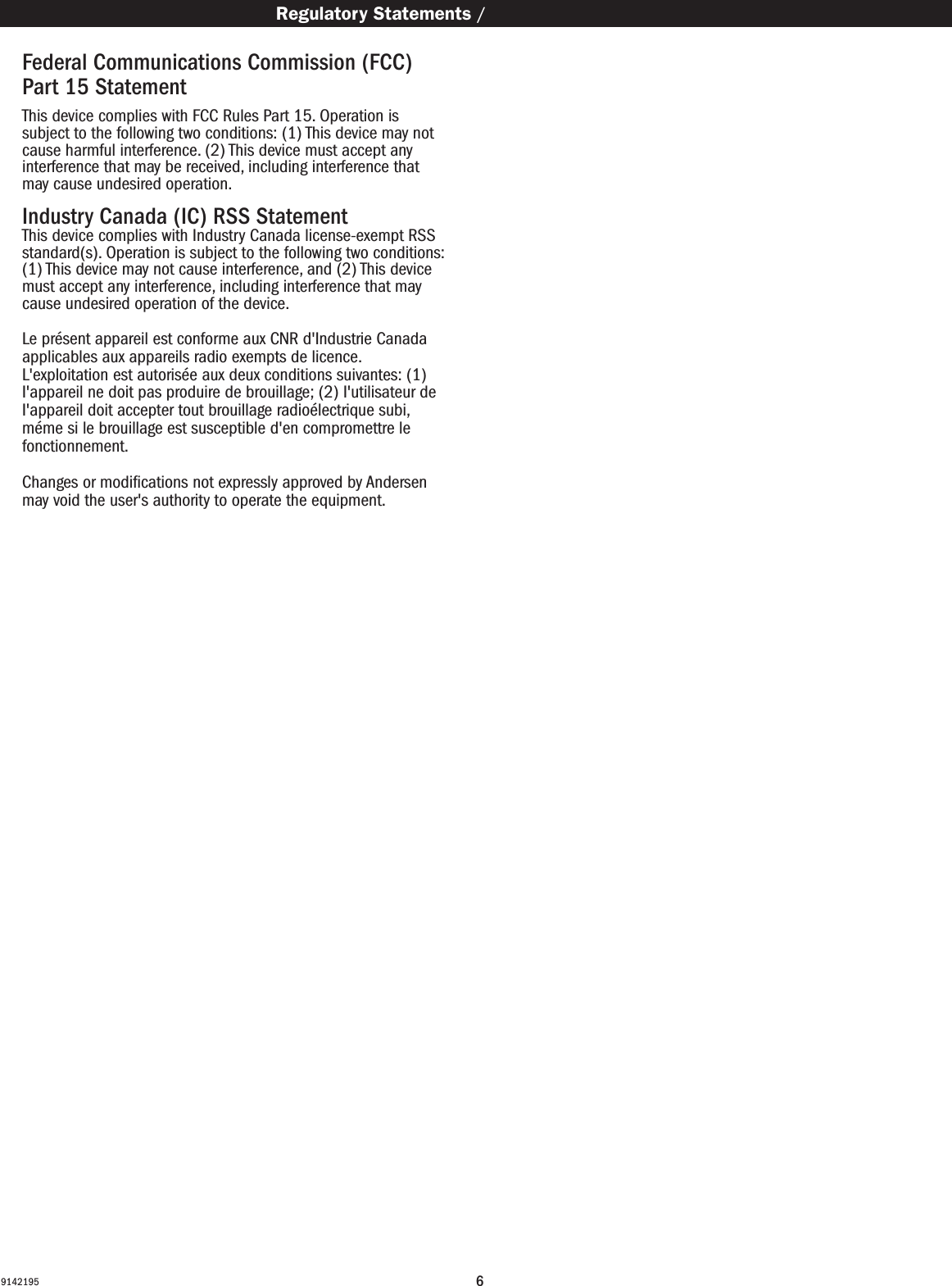 69142195Federal Communications Commission (FCC) Part 15 Statement This device complies with FCC Rules Part 15. Operation is subject to the following two conditions: (1) This device may not cause harmful interference. (2) This device must accept any interference that may be received, including interference that may cause undesired operation. Industry Canada (IC) RSS StatementThis device complies with Industry Canada license-exempt RSS standard(s). Operation is subject to the following two conditions: (1) This device may not cause interference, and (2) This device must accept any interference, including interference that may cause undesired operation of the device. Le présent appareil est conforme aux CNR d&apos;Industrie Canada applicables aux appareils radio exempts de licence.  L&apos;exploitation est autorisée aux deux conditions suivantes: (1) I&apos;appareil ne doit pas produire de brouillage; (2) I&apos;utilisateur de I&apos;appareil doit accepter tout brouillage radioélectrique subi, méme si le brouillage est susceptible d&apos;en compromettre le fonctionnement. Changes or modiﬁcations not expressly approved by Andersen may void the user&apos;s authority to operate the equipment.   Regulatory Statements / Regulatory Statements