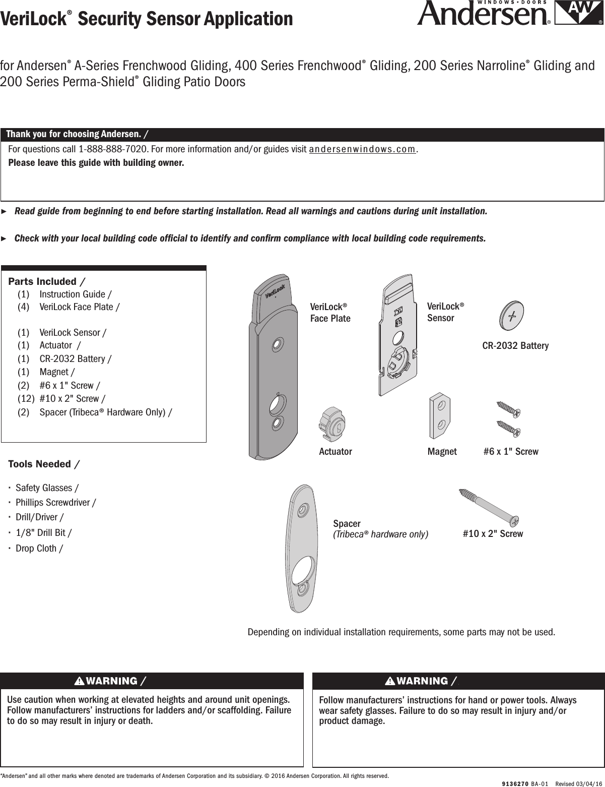   9136270 BA-0 1   Revised 03/04/16VeriLock® Security Sensor ApplicationVeriLock® Security Sensor Application ▶Read guide from beginning to end before starting installation. Read all warnings and cautions during unit installation.  Lea completamente la guía antes de comenzar la instalación. Lea y respete todas las advertencias y precauciones durante la instalación de la unidad. ▶Check with your local building code ofcial to identify and conrm compliance with local building code requirements.    Consulte los códigos locales de construcción para identicar y conrmar que se cumplan los requisitos del código de construcción.Thank you for choosing Andersen. / Gracias por elegir Andersen.“Andersen” and all other marks where denoted are trademarks of Andersen Corporation and its subsidiary. © 2016 Andersen Corporation. All rights reserved.“Andersen” y todas las demás marcas que aparezcan son marcas registradas de Andersen Corporation y su subsidiaria © 2016 Andersen Corporation. Todos los derechos reservados.for Andersen® A-Series Frenchwood Gliding, 400 Series Frenchwood® Gliding, 200 Series Narroline® Gliding and 200 Series Perma-Shield® Gliding Patio Doorsfor Andersen® A-Series Frenchwood Gliding, 400 Series Frenchwood® Gliding, 200 Series Narroline® Gliding and 200 Series Perma-Shield® Gliding Patio DoorsParts Included / Partes Incluidas  (1)  Instruction Guide / Guía de instrucciones  (4)  VeriLock Face Plate /    Placa frontal VeriLock  (1)  VeriLock Sensor / Sensor VeriLock  (1)  Actuator  / Accionador  (1)  CR-2032 Battery / Batería CR-2032 (1)  Magnet / Imán  (2)  #6 x 1&quot; Screw / Tornillo No. 6 x 1&quot;  (12)  #10 x 2&quot; Screw / Tornillo No. 10 x 2&quot; (2)   Spacer (Tribeca® Hardware Only) /        Espaciador (Solo para herrajes Tribeca®)  Tools Needed / Herramientas Necesarias ∙Safety Glasses / Lentes de seguridad ∙Phillips Screwdriver / Destornillador Phillips ∙Drill/Driver / Taladro/destornillador ∙1/8&quot; Drill Bit /Broca para taladro de 1/8&quot; ∙Drop Cloth / Tela protectoraUse caution when working at elevated heights and around unit openings. Follow manufacturers’ instructions for ladders and/or scaffolding. Failure to do so may result in injury or death.Sea cauteloso al trabajar en lugares elevados y cerca de las aberturas de la unidad. Siga las instrucciones del fabricante para el uso de escaleras y/o andamios. Si no lo hiciera, podrían producirse lesiones o la muerte.Follow manufacturers’ instructions for hand or power tools. Always wear safety glasses. Failure to do so may result in injury and/or product damage.Siga las instrucciones del fabricante para el uso de herramientas eléctricas o manuales. Utilice siempre gafas de seguridad. Si no lo hiciera, podrían producirse lesiones y/o daños al producto.For questions call 1-888-888-7020. For more information and/or guides visit andersenwindows.com.Please leave this guide with building owner.Si tiene alguna pregunta llame al 1-888-888-7020.  Para obtener más información y/o guías, visite andersenwindows.com.Deje esta guía con el dueño de la construcción.VeriLock® Face Plate Placa frontal VeriLock CR-2032 BatteryBatería CR-2032MagnetImán#6 x 1&quot; ScrewTornillo No. 6 x 1&quot;VeriLock® SensorSensorVeriLock® #10 x 2&quot; Screw Tornillo No. 10 x 2&quot; ActuatorAccionadorSpacer (Tribeca® hardware only)Espaciador(Solo para herrajes Tribeca®)Depending on individual installation requirements, some parts may not be used.Es probable que no sean necesarias algunas piezas. Esto depende de los requisitos de instalación individual.
