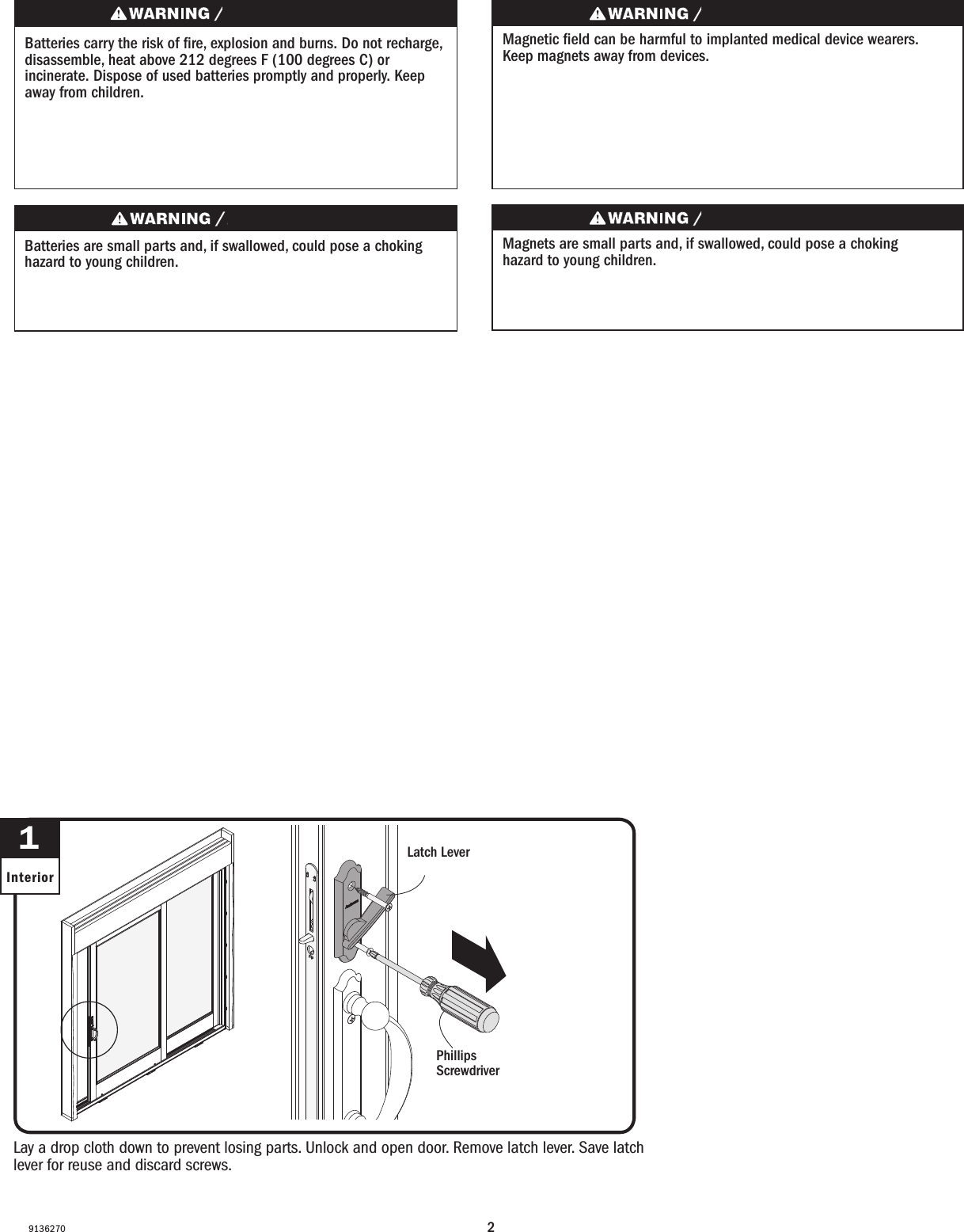 29136270Lay a drop cloth down to prevent losing parts. Unlock and open door. Remove latch lever. Save latch lever for reuse and discard screws.Lay a drop cloth down to prevent losing parts. Unlock and open door. Remove latch lever. Save latch lever for reuse and discard screws.1InteriorPhillips Screwdriver  Destornillador PhillipsLatch LeverPalanca del pestilloBatteries carry the risk of re, explosion and burns. Do not recharge, disassemble, heat above 212 degrees F (100 degrees C) or incinerate. Dispose of used batteries promptly and properly. Keep away from children.Les piles représentent un risque d’incendie, d’explosion et de brûlures. Ne pas recharger, démonter, chauffer à une température excédant 100degrés C (212degrésF) ou incinérer. Éliminer les piles rapidement et de manière appropriée. Garder à l’écart des enfants.Magnets are small parts and, if swallowed, could pose a choking hazard to young children.  Los imanes son partes pequeñas que, en caso de ingesta, pueden representar un riesgo de asxia para niños pequeños.Magnetic eld can be harmful to implanted medical device wearers. Keep magnets away from devices.El campo magnético puede dañar a personas con dispositivos médicos implantados. Mantenga los imanes lejos de los dispositivos.Batteries are small parts and, if swallowed, could pose a choking hazard to young children.  Las baterías son partes pequeñas que, en caso de ingesta, pueden representar un riesgo de asxia para niños pequeños. 