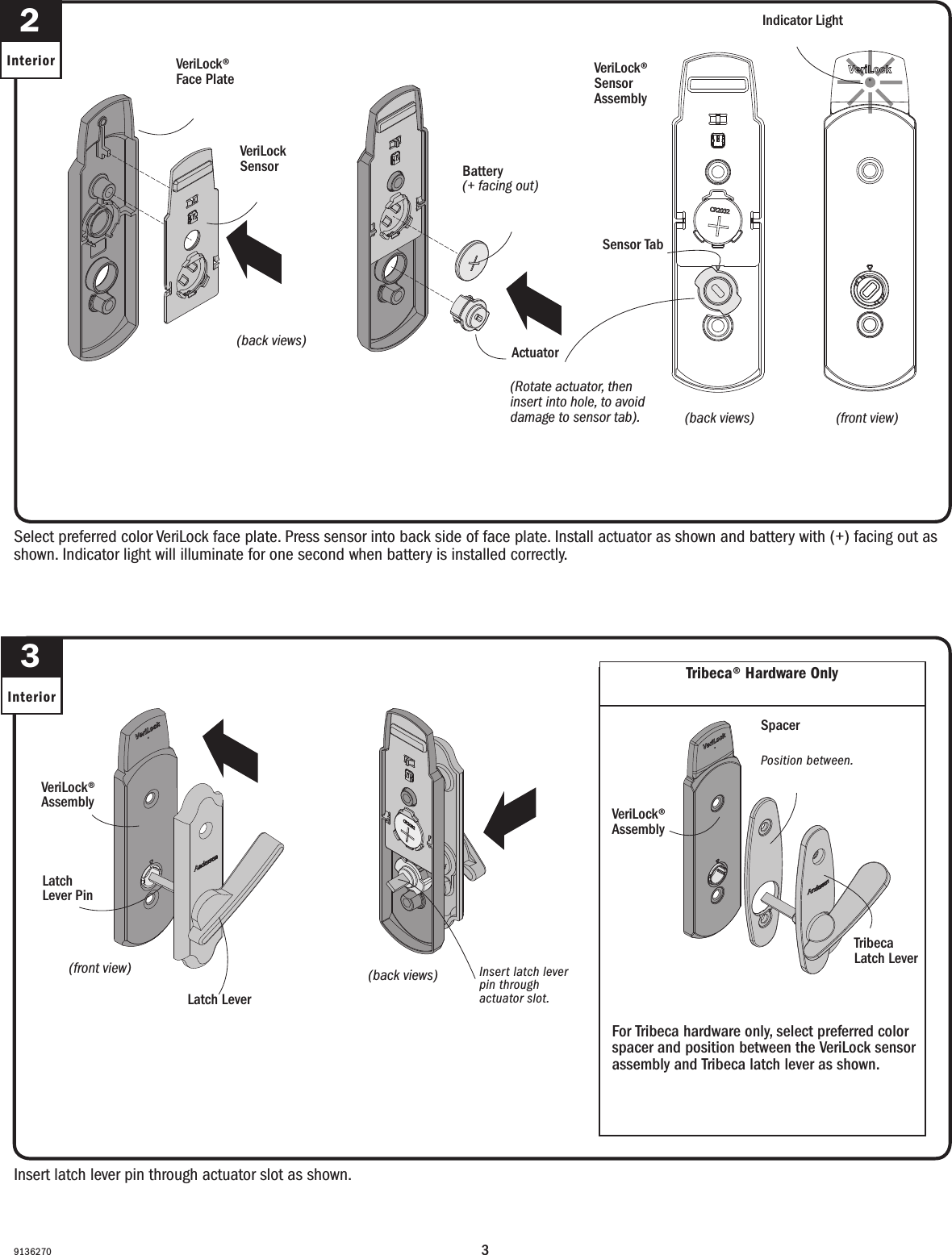 39136270Insert latch lever pin through actuator slot as shown.Insert latch lever pin through actuator slot as shown.3Interior(front view)(vista frontal)Latch Lever PinLatch Lever PinVeriLock® AssemblyVeriLock® Assembly(back views)(vistas traseras)Insert latch lever pin through actuator slot.Inserte la espiga de palanca del pestillo a través de la ranura del accionador.Latch LeverPalanca del pestilloTribeca® Hardware Only Solo para herrajes Tribeca®VeriLock® AssemblyEnsamble VerilockTribeca Latch LeverPalanca de pestillo TribecaFor Tribeca hardware only, select preferred color spacer and position between the VeriLock sensor assembly and Tribeca latch lever as shown.For Tribeca hardware only, select preferred color spacer and position between the VeriLock sensor assembly and Tribeca latch lever as shown.Select preferred color VeriLock face plate. Press sensor into back side of face plate. Install actuator as shown and battery with (+) facing out as shown. Indicator light will illuminate for one second when battery is installed correctly.Seleccione el color preferido de la placa frontal. Presione el sensor en la parte trasera de la placa frontal. Instale el accionador y coloque la batería con el polo positivo (+) hacia afuera, tal y como se muestra. La luz indicadora se iluminará por un segundo cuando la batería esté instalada correctamente.2Interior VeriLock®Face PlatePlaca frontal VeriLockActuatorAccionadorBattery (+ facing out)Batería (polo + hacia afuera)(back views)(vistas traseras)VeriLock Sensor Sensor VeriLock(Rotate actuator, then insert into hole, to avoid damage to sensor tab).(Gire el accionador y después inserte en el oricio, para evitar daños en la lengüeta del sensor).(back views)(vistas traseras)(front view)(vista frontal)VeriLock® Sensor AssemblyVeriLock® Sensor AssemblySensor Tab Lengüeta del sensorIndicator LightLuz indicadoraSpacerEspaciadorPosition between.Posición intermedia.