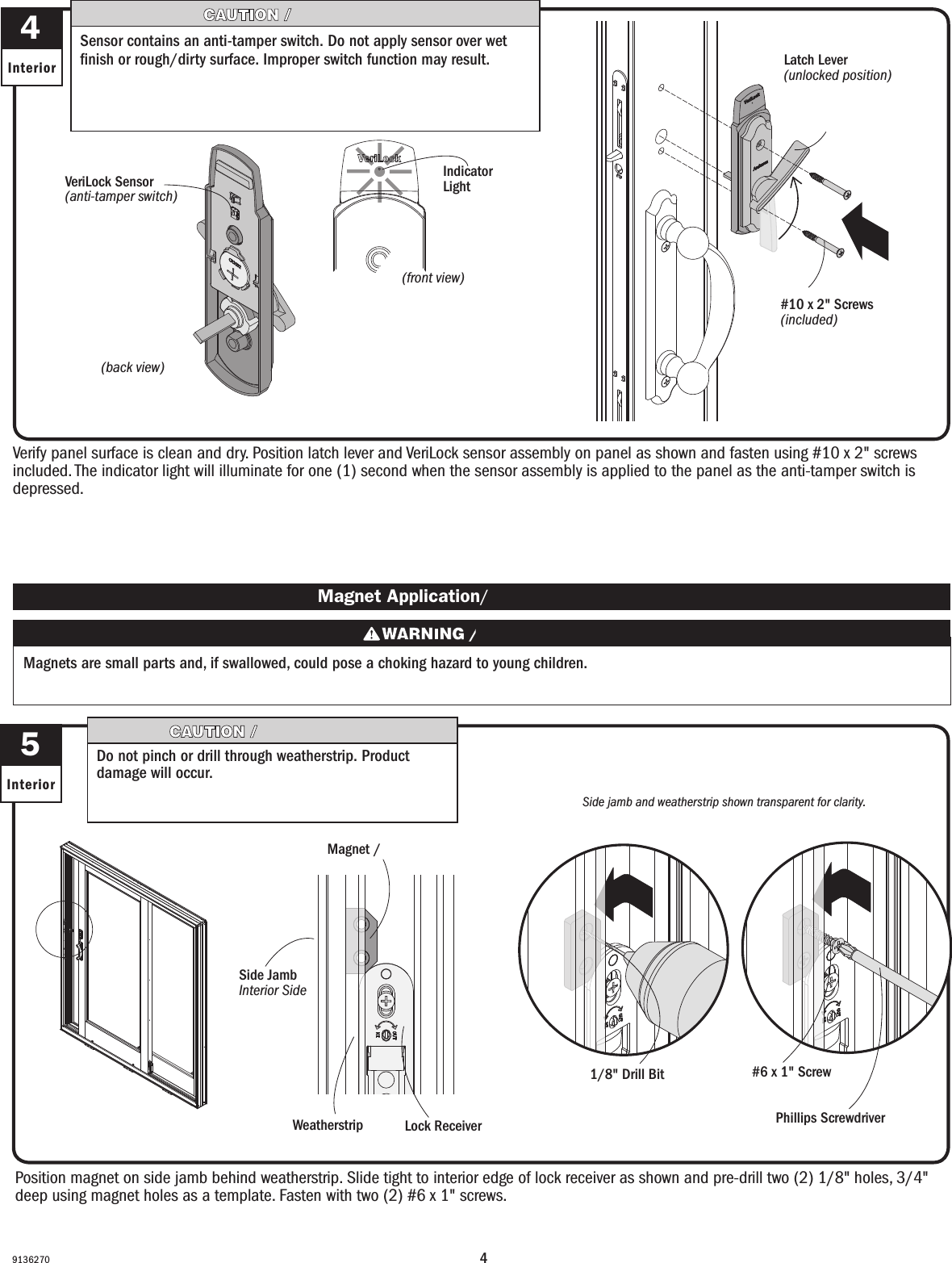 49136270Verify panel surface is clean and dry. Position latch lever and VeriLock sensor assembly on panel as shown and fasten using #10 x 2&quot; screws included. The indicator light will illuminate for one (1) second when the sensor assembly is applied to the panel as the anti-tamper switch is depressed. Verify panel surface is clean and dry. Position latch lever and VeriLock sensor assembly on panel as shown and fasten using #10 x 2&quot; screws included. The indicator light will illuminate for one (1) second when the sensor assembly is applied to the panel as the anti-tamper switch is depressed. 4Interior#10 x 2&quot; Screws (included)#10 x 2&quot; Screws (included)Latch Lever(unlocked position)Palanca del pestillo (en posición de desbloqueo)(back view)(vista trasera)VeriLock Sensor(anti-tamper switch)Sensor VeriLock (interruptor de seguridad)Sensor contains an anti-tamper switch. Do not apply sensor over wet nish or rough/dirty surface. Improper switch function may result.El sensor contiene un interruptor de seguridad. No instale el sensor en acabados húmedos o supercies sucias/ásperas. Esto podría dar como resultado un mal funcionamiento del interruptor.Position magnet on side jamb behind weatherstrip. Slide tight to interior edge of lock receiver as shown and pre-drill two (2) 1/8&quot; holes, 3/4&quot; deep using magnet holes as a template. Fasten with two (2) #6 x 1&quot; screws.Position magnet on side jamb behind weatherstrip. Slide tight to interior edge of lock receiver as shown and pre-drill two (2) 1/8&quot; holes, 3/4&quot; deep using magnet holes as a template. Fasten with two (2) #6 x 1&quot; screws.5InteriorWeatherstripBurleteSide jamb and weatherstrip shown transparent for clarity.La jamba lateral y el burlete se muestran transparentes para que haya claridad.Lock ReceiverReceptor del cerrojoMagnet /  Imán Magnet Application/ Aplicación del imán1/8&quot; Drill BitBroca para taladro de 1/8&quot;#6 x 1&quot; ScrewTornillo n.° 6 x 1&quot;Phillips ScrewdriverDestornillador PhillipsMagnets are small parts and, if swallowed, could pose a choking hazard to young children.  Los imanes son partes pequeñas que, en caso de ingesta, pueden representar un riesgo de asxia para niños pequeños.(front view)(vista frontal)Indicator LightLuz indicadoraDo not pinch or drill through weatherstrip. Product damage will occur. Do not pinch or drill through weatherstrip. Product damage will occur.Side JambInterior SideJamba lateral Lado interior