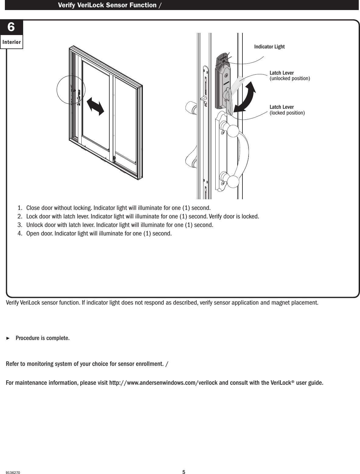 591362701.   Close door without locking. Indicator light will illuminate for one (1) second.2.   Lock door with latch lever. Indicator light will illuminate for one (1) second. Verify door is locked. 3.   Unlock door with latch lever. Indicator light will illuminate for one (1) second.4.   Open door. Indicator light will illuminate for one (1) second.1.   Close door without locking. Indicator light will illuminate for one (1) second.2.   Lock door with latch lever. Indicator light will illuminate for one (1) second. Verify door is locked. 3.   Unlock door with latch lever. Indicator light will illuminate for one (1) second.4.   Open door. Indicator light will illuminate for one (1) second.Verify VeriLock sensor function. If indicator light does not respond as described, verify sensor application and magnet placement.Verique el funcionamiento del sensor VeriLock. Si la luz indicadora no funciona como se describió anteriormente, verique la aplicación del sensor y la ubicación del imán.Refer to monitoring system of your choice for sensor enrollment. / Consulte el sistema de monitoreo de su elección para el registro del sensor.For maintenance information, please visit http://www.andersenwindows.com/verilock and consult with the VeriLock® user guide.Para obtener información de mantenimiento, visite http://www.andersenwindows.com/verilock y consulte con la guía del usuario de VeriLock®. ▶Procedure is complete.  El procedimiento se ha completado.Indicator LightLuz indicadora Verify VeriLock Sensor Function / Verique el funcionamiento de sensor VeriLock6InteriorLatch Lever(unlocked position)Palanca del pestillo  (en posición abierto)Latch Lever(locked position)Palanca del pestillo  (en posición cerrado)