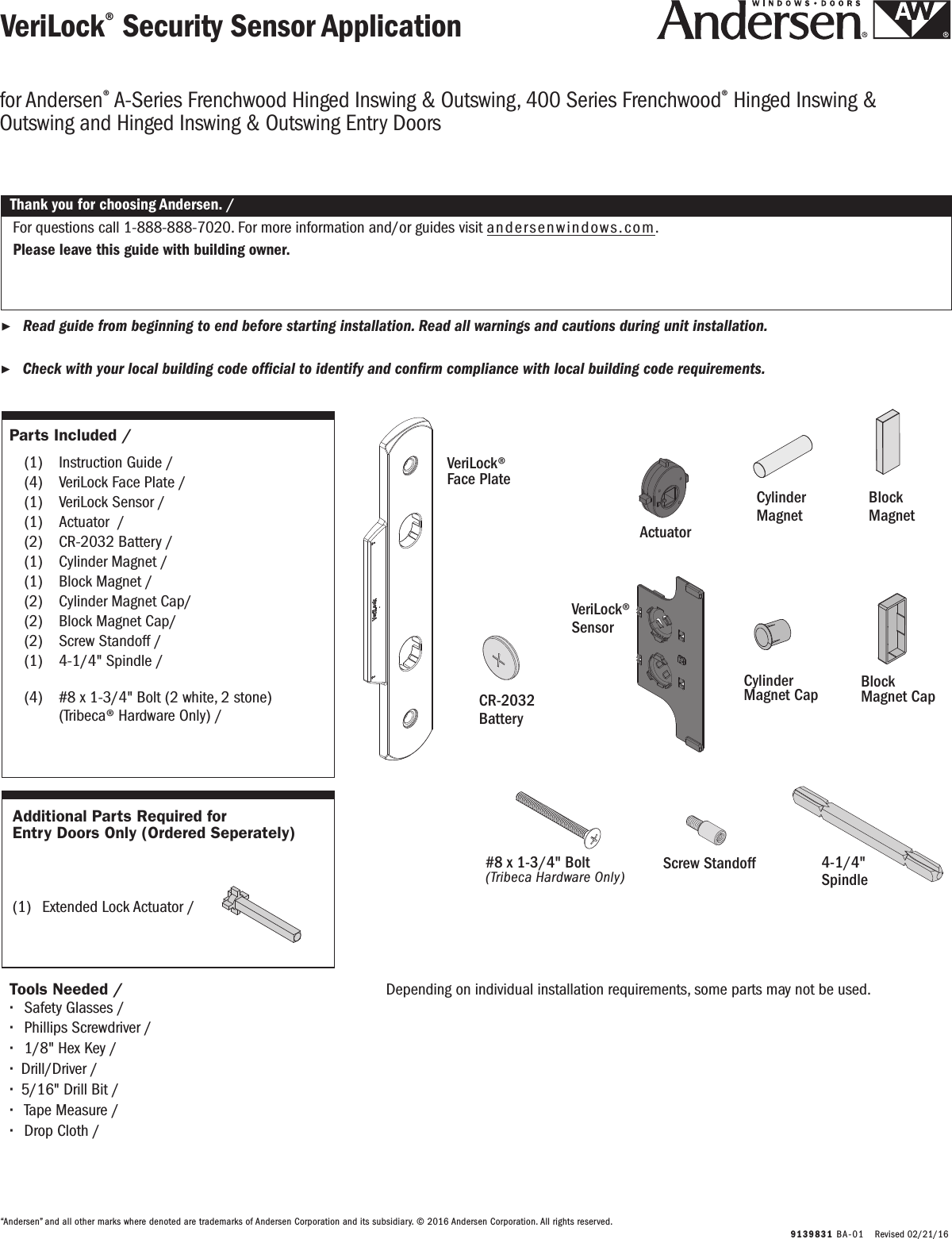 Parts Included / Partes Incluidas  (1)  Instruction Guide / Instruction Guide    (4)  VeriLock Face Plate / VeriLock Face Plate  (1)  VeriLock Sensor / VeriLock Sensor  (1)  Actuator  / Actuator  (2)  CR-2032 Battery / CR-2032 Battery (1)  Cylinder Magnet / Cylinder Magnet (1)  Block Magnet / Block Magnet  (2)  Cylinder Magnet Cap/ Cylinder Magnet Cap  (2)  Block Magnet Cap/ Block Magnet Cap  (2)  Screw Standoff / Screw Standoff  (1)  4-1/4&quot; Spindle / 4-1/4&quot; Spindle  (4)  #8 x 1-3/4&quot; Bolt (2 white, 2 stone)        (Tribeca® Hardware Only) /    #8 x 1-3/4&quot; Bolt (2 white, 2 stone)        (Tribeca® Hardware Only)   9139831 BA-01   Revised 02/21/16VeriLock® Security Sensor ApplicationVeriLock® Security Sensor Application ▶Read guide from beginning to end before starting installation. Read all warnings and cautions during unit installation.  Lea completamente la guía antes de comenzar la instalación. Lea y respete todas las advertencias y precauciones durante la instalación de la unidad. ▶Check with your local building code ofcial to identify and conrm compliance with local building code requirements.    Consulte los códigos locales de construcción para identicar y conrmar que se cumplan los requisitos del código de construcción.Thank you for choosing Andersen. / Gracias por elegir Andersen.“Andersen” and all other marks where denoted are trademarks of Andersen Corporation and its subsidiary. © 2016 Andersen Corporation. All rights reserved.“Andersen” y todas las demás marcas que aparezcan son marcas registradas de Andersen Corporation y su subsidiaria © 2016 Andersen Corporation. Todos los derechos reservados.for Andersen® A-Series Frenchwood Hinged Inswing &amp; Outswing, 400 Series Frenchwood® Hinged Inswing &amp; Outswing and Hinged Inswing &amp; Outswing Entry Doorsfor Andersen® A-Series Frenchwood Hinged Inswing &amp; Outswing, 400 Series Frenchwood® Hinged Inswing &amp; Outswing and Hinged Inswing &amp; Outswing Entry DoorsFor questions call 1-888-888-7020. For more information and/or guides visit andersenwindows.com.Please leave this guide with building owner.Si tiene alguna pregunta llame al 1-888-888-7020.  Para obtener más información y/o guías, visite andersenwindows.com.Deje esta guía con el dueño de la construcción.VeriLock® Face Plate VeriLock® Face Plate VeriLock® SensorVeriLock® SensorScrew StandoffScrew StandoffBlock MagnetBlock MagnetDepending on individual installation requirements, some parts may not be used.Depending on individual installation requirements, some parts may not be used.Cylinder MagnetCylinder MagnetCylinderMagnet CapCylinder Magnet Cap CR-2032 BatteryCR-2032 BatteryActuatorActuatorBlock Magnet CapBlock Magnet Cap Additional Parts Required for Entry Doors Only (Ordered Seperately)Additional Parts Required for Entry Doors Only (Ordered Seperately)(1)  Extended Lock Actuator /   Extended Accionador del cerrojo #8 x 1-3/4&quot; Bolt(Tribeca Hardware Only)#8 x 1-3/4&quot; Bolt(Tribeca Hardware Only)4-1/4&quot; Spindle4-1/4&quot; SpindleTools Needed / Herramientas Necesarias ∙Safety Glasses / Lentes de seguridad ∙Phillips Screwdriver / Destornillador Phillips ∙1/8&quot; Hex Key / Hex Key de 1/8&quot; ∙Drill/Driver / Taladro/destornillador ∙5/16&quot; Drill Bit / Broca para taladro de 5/16&quot; ∙Tape Measure / Tape Measure ∙Drop Cloth / Drop Cloth