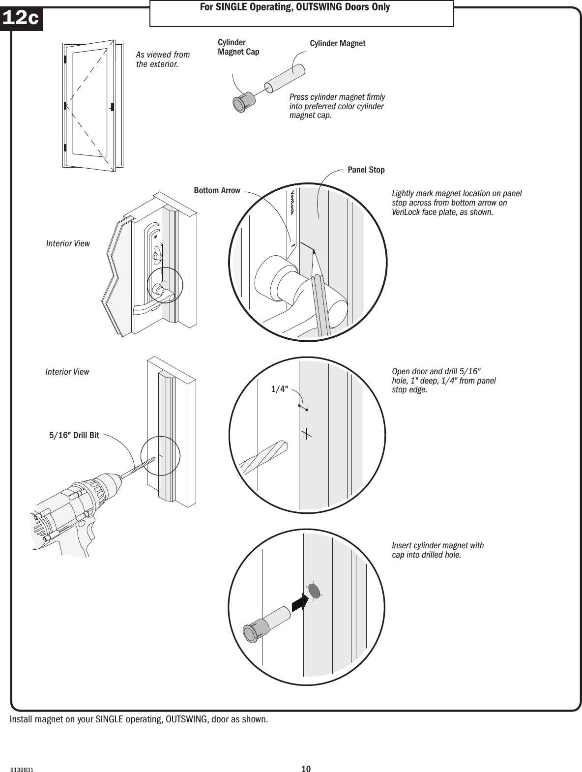 10913983112c For SINGLE Operating, OUTSWING Doors OnlyFor SINGLE Operating, OUTSWING Doors OnlyInstall magnet on your SINGLE operating, OUTSWING, door as shown. Install magnet on your SINGLE operating, OUTSWING, door as shown. Order Designation DescriptionViewed from the exterior. Viewed from the exterior.Order Designation DescriptionViewed from the exterior.6068 S  A  LDoor RoughOpeningStationaryPanelActivePanelLeft Hinged6068 A  S  RDoor RoughOpeningActive PanelStationaryPanelRightHingedDoor RoughOpeningActive Panel(panel usedmost often)PassivePanelLeftHingedRightHingedDoor RoughOpeningStationaryPanelActivePanelStationaryPanelRightHinged6068 A  P  L  R 9068 S  A  S  RFWHFrenchwood®Hinged InswingPatio DoorFWHFrenchwood®Hinged InswingPatio DoorFWHFrenchwood®Hinged InswingPatio DoorFWHFrenchwood®Hinged InswingPatio DoorFWH Frenchwood Hinged Patio Doors - InswingFWH Frenchwood Hinged Patio Doors - OutswingDoor RoughOpeningActive Panel(panel usedmost often)PassivePanelLeftHingedRightHinged6068 A  P  L  RFWOFrenchwood®Hinged OutswingPatio DoorLeft Hinged(hinges on left) Active Panel(operating panelused most often)Passive Panel(operating panel with attached astragal)Stationary (non-operating panel)Right Hinged(hinges on right) Lightly mark magnet location on panel stop across from bottom arrow on VeriLock face plate, as shown.Lightly mark magnet location on panel stop across from bottom arrow on VeriLock face plate, as shown.Open door and drill 5/16&quot; hole, 1&quot; deep, 1/4&quot; from panel stop edge.Open door and drill 5/16&quot; hole, 1&quot; deep, 1/4&quot; from panel stop edge.Insert cylinder magnet with cap into drilled hole.Insert cylinder magnet with cap into drilled hole.As viewed from the exterior.As viewed from the exterior.Interior ViewInterior ViewInterior ViewInterior ViewCylinder MagnetCylinder MagnetPress cylinder magnet rmly into preferred color cylinder magnet cap.Press cylinder magnet rmly into preferred color cylinder magnet cap.Cylinder Magnet CapCylinder Magnet CapBottom ArrowBottom ArrowPanel StopPanel Stop1/4&quot;5/16&quot; Drill Bit5/16&quot; Drill Bit