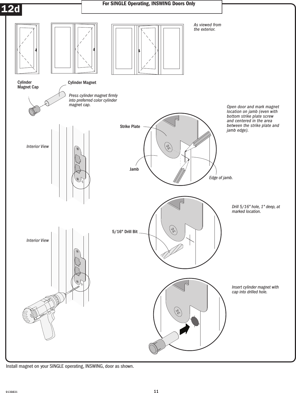 11913983112d For SINGLE Operating, INSWING Doors OnlyFor SINGLE Operating, INSWING Doors OnlyInstall magnet on your SINGLE operating, INSWING, door as shown. Install magnet on your SINGLE operating, INSWING, door as shown. Order Designation DescriptionViewed from the exterior. Viewed from the exterior.Order Designation DescriptionViewed from the exterior.6068 S  A  LDoor RoughOpeningStationaryPanelActivePanelLeft Hinged6068 A  S  RDoor RoughOpeningActive PanelStationaryPanelRightHingedDoor RoughOpeningActive Panel(panel usedmost often)PassivePanelLeftHingedRightHingedDoor RoughOpeningStationaryPanelActivePanelStationaryPanelRightHinged6068 A  P  L  R 9068 S  A  S  RFWHFrenchwood®Hinged InswingPatio DoorFWHFrenchwood®Hinged InswingPatio DoorFWHFrenchwood®Hinged InswingPatio DoorFWHFrenchwood®Hinged InswingPatio DoorFWH Frenchwood Hinged Patio Doors - InswingFWH Frenchwood Hinged Patio Doors - OutswingDoor RoughOpeningActive Panel(panel usedmost often)PassivePanelLeftHingedRightHinged6068 A  P  L  RFWOFrenchwood®Hinged OutswingPatio DoorLeft Hinged(hinges on left) Active Panel(operating panelused most often)Passive Panel(operating panel with attached astragal)Stationary (non-operating panel)Right Hinged(hinges on right) Order Designation DescriptionViewed from the exterior. Viewed from the exterior.Order Designation DescriptionViewed from the exterior.6068 S  A  LDoor RoughOpeningStationaryPanelActivePanelLeft Hinged6068 A  S  RDoor RoughOpeningActive PanelStationaryPanelRightHingedDoor RoughOpeningActive Panel(panel usedmost often)PassivePanelLeftHingedRightHingedDoor RoughOpeningStationaryPanelActivePanelStationaryPanelRightHinged6068 A  P  L  R 9068 S  A  S  RFWHFrenchwood®Hinged InswingPatio DoorFWHFrenchwood®Hinged InswingPatio DoorFWHFrenchwood®Hinged InswingPatio DoorFWHFrenchwood®Hinged InswingPatio DoorFWH Frenchwood Hinged Patio Doors - InswingFWH Frenchwood Hinged Patio Doors - OutswingDoor RoughOpeningActive Panel(panel usedmost often)PassivePanelLeftHingedRightHinged6068 A  P  L  RFWOFrenchwood®Hinged OutswingPatio DoorLeft Hinged(hinges on left) Active Panel(operating panelused most often)Passive Panel(operating panel with attached astragal)Stationary (non-operating panel)Right Hinged(hinges on right) Open door and mark magnet location on jamb (even with bottom strike plate screw and centered in the area between the strike plate and jamb edge).Open door and mark magnet location on jamb (even with bottom strike plate screw and centered in the area between the strike plate and jamb edge).As viewed from the exterior.As viewed from the exterior.Cylinder MagnetCylinder MagnetInterior ViewInterior ViewInterior ViewInterior View5/16&quot; Drill Bit5/16&quot; Drill BitDrill 5/16&quot; hole, 1&quot; deep, at marked location.Drill 5/16&quot; hole, 1&quot; deep, at marked location.Insert cylinder magnet with cap into drilled hole.Insert cylinder magnet with cap into drilled hole.Strike PlateStrike PlateEdge of jamb.                            Edge of jamb. JambJambPress cylinder magnet rmly into preferred color cylinder magnet cap.Press cylinder magnet rmly into preferred color cylinder magnet cap.Cylinder Magnet CapCylinder Magnet Cap