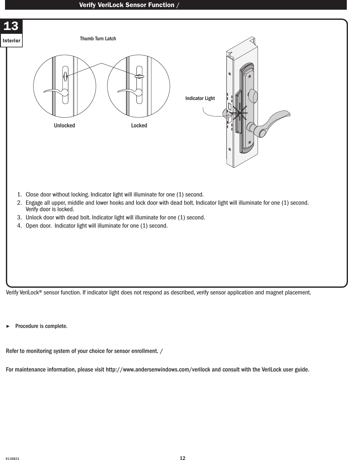 1291398311.   Close door without locking. Indicator light will illuminate for one (1) second.2.   Engage all upper, middle and lower hooks and lock door with dead bolt. Indicator light will illuminate for one (1) second. Verify door is locked. 3.   Unlock door with dead bolt. Indicator light will illuminate for one (1) second.4.   Open door.  Indicator light will illuminate for one (1) second.1.   Close door without locking. Indicator light will illuminate for one (1) second.2.   Engage all upper, middle and lower hooks and lock door with dead bolt. Indicator light will illuminate for one (1) second. Verify door is locked. 3.   Unlock door with dead bolt. Indicator light will illuminate for one (1) second.4.   Open door.  Indicator light will illuminate for one (1) second.Verify VeriLock® sensor function. If indicator light does not respond as described, verify sensor application and magnet placement.Verify VeriLock® sensor function. If indicator light does not respond as described, verify sensor application and magnet placement.Refer to monitoring system of your choice for sensor enrollment. / Refer to monitoring system of your choice for sensor enrollment.For maintenance information, please visit http://www.andersenwindows.com/verilock and consult with the VeriLock user guide.For maintenance information, please visit http://www.andersenwindows.com/verilock and consult with the VeriLock user guide. ▶Procedure is complete. Procedure is complete. Verify VeriLock Sensor Function / Verify VeriLock Sensor Function13Interior Thumb Turn LatchThumb Turn LatchUnlockedUnlocked LockedLockedIndicator LightIndicator Light