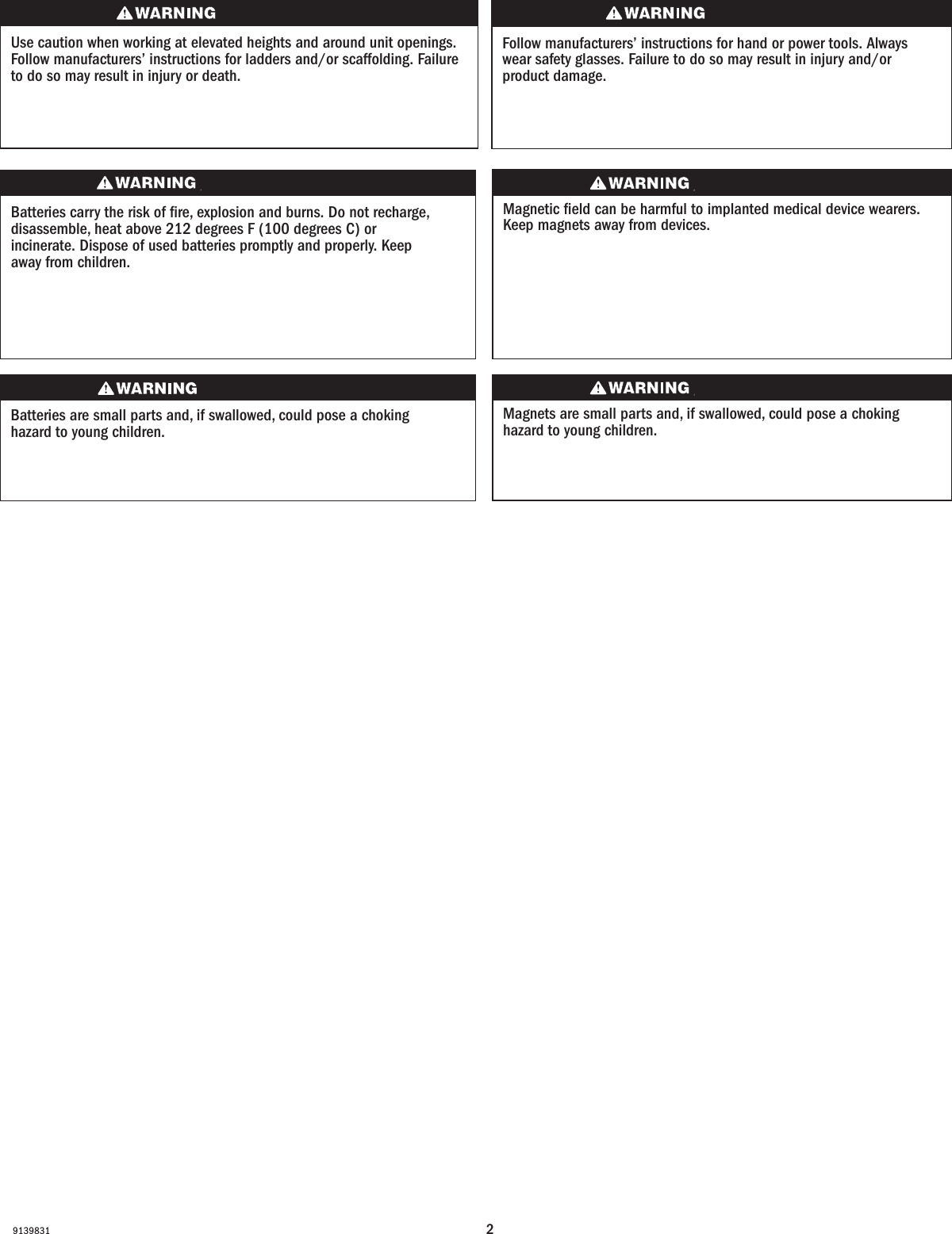 29139831Use caution when working at elevated heights and around unit openings. Follow manufacturers’ instructions for ladders and/or scaffolding. Failure to do so may result in injury or death.Sea cauteloso al trabajar en lugares elevados y cerca de las aberturas de la unidad. Siga las instrucciones del fabricante para el uso de escaleras y/o andamios. Si no lo hiciera, podrían producirse lesiones o la muerte.Follow manufacturers’ instructions for hand or power tools. Always wear safety glasses. Failure to do so may result in injury and/or product damage.Siga las instrucciones del fabricante para el uso de herramientas eléctricas o manuales. Utilice siempre gafas de seguridad. Si no lo hiciera, podrían producirse lesiones y/o daños al producto.Batteries carry the risk of re, explosion and burns. Do not recharge, disassemble, heat above 212 degrees F (100 degrees C) or incinerate. Dispose of used batteries promptly and properly. Keep away from children.Les piles représentent un risque d’incendie, d’explosion et de brûlures. Ne pas recharger, démonter, chauffer à une température excédant 100degrés C (212degrésF) ou incinérer. Éliminer les piles rapidement et de manière appropriée. Garder à l’écart des enfants.Magnets are small parts and, if swallowed, could pose a choking hazard to young children.  Los imanes son partes pequeñas que, en caso de ingesta, pueden representar un riesgo de asxia para niños pequeños.Magnetic eld can be harmful to implanted medical device wearers. Keep magnets away from devices.Magnetic eld can be harmful to implanted medical device wearers. Keep magnets away from devices.Batteries are small parts and, if swallowed, could pose a choking hazard to young children.  Las baterías son partes pequeñas que, en caso de ingesta, pueden representar un riesgo de asxia para niños pequeños. 