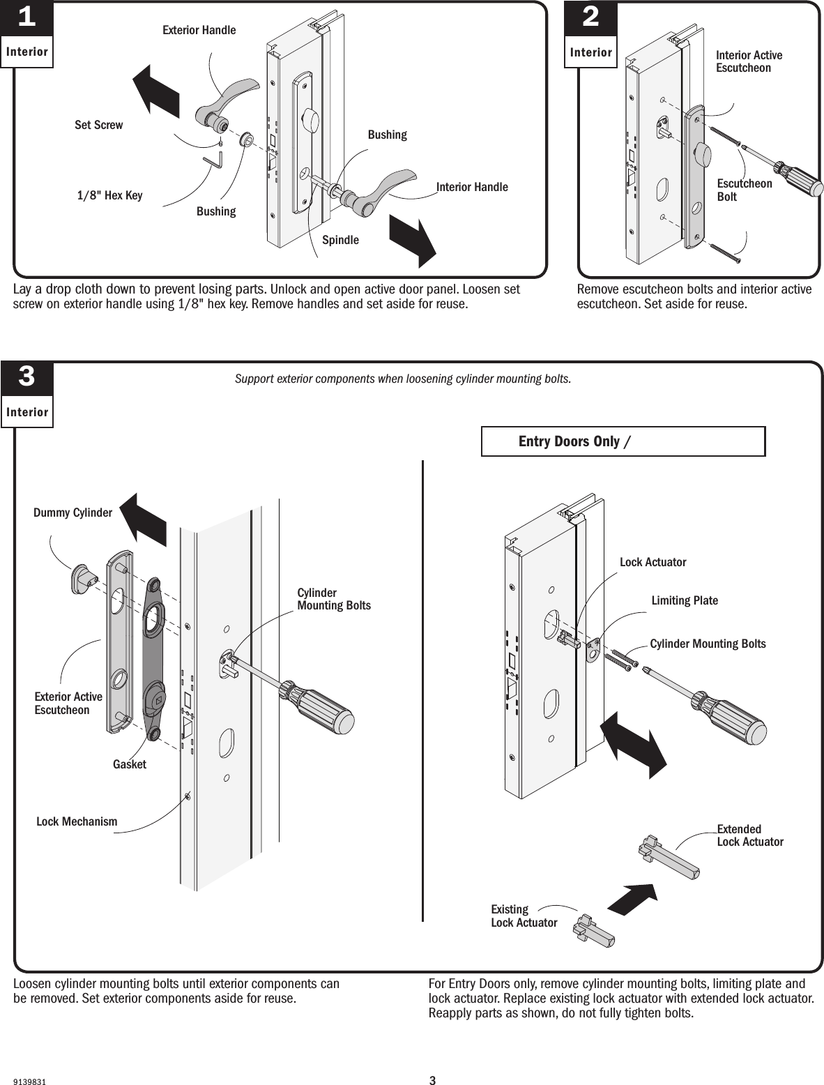 391398311InteriorLay a drop cloth down to prevent losing parts. Unlock and open active door panel. Loosen set screw on exterior handle using 1/8&quot; hex key. Remove handles and set aside for reuse.Lay a drop cloth down to prevent losing parts. Unlock and open active door panel. Loosen set screw on exterior handle using 1/8&quot; hex key. Remove handles and set aside for reuse.3InteriorLoosen cylinder mounting bolts until exterior components can be removed. Set exterior components aside for reuse.  Loosen cylinder mounting bolts until exterior components can be removed. Set exterior components aside for reuse.  Dummy CylinderFalso cilindroCylinder Mounting Bolts(do not fully remove)Pernos de montaje del cilindro(do not fully remove)Exterior Active Escutcheon Escudete con apertura exteriorGasketJuntaLock MechanismMecanismo del cerrojoSupport exterior components when loosening cylinder mounting bolts.Support exterior components when loosening cylinder mounting bolts.Remove escutcheon bolts and interior active escutcheon. Set aside for reuse.  Remove escutcheon bolts and interior active escutcheon. Set aside for reuse.  Exterior HandleManija exteriorInterior HandleManija interiorSet ScrewTornillo de jación1/8&quot; Hex KeyHex Key de 1/8&quot; BushingCasquilloBushingCasquilloSpindleHusillo2InteriorEscutcheon Bolt Perno de escudete Interior Active Escutcheon Escudete con apertura interiorFor Entry Doors only, remove cylinder mounting bolts, limiting plate and lock actuator. Replace existing lock actuator with extended lock actuator. Reapply parts as shown, do not fully tighten bolts.For Entry Doors only, remove cylinder mounting bolts, limiting plate and lock actuator. Replace existing lock actuator with extended lock actuator and reapply parts as shown, do not fully tighten bolts.Entry Doors Only /Entry Doors OnlyLock ActuatorLock ActuatorCylinder Mounting BoltsPernos de montaje del cilindroLimiting PlatePlaca limitadoraExisting Lock ActuatorExisting Lock ActuatorExtended Lock ActuatorExtended Lock Actuator