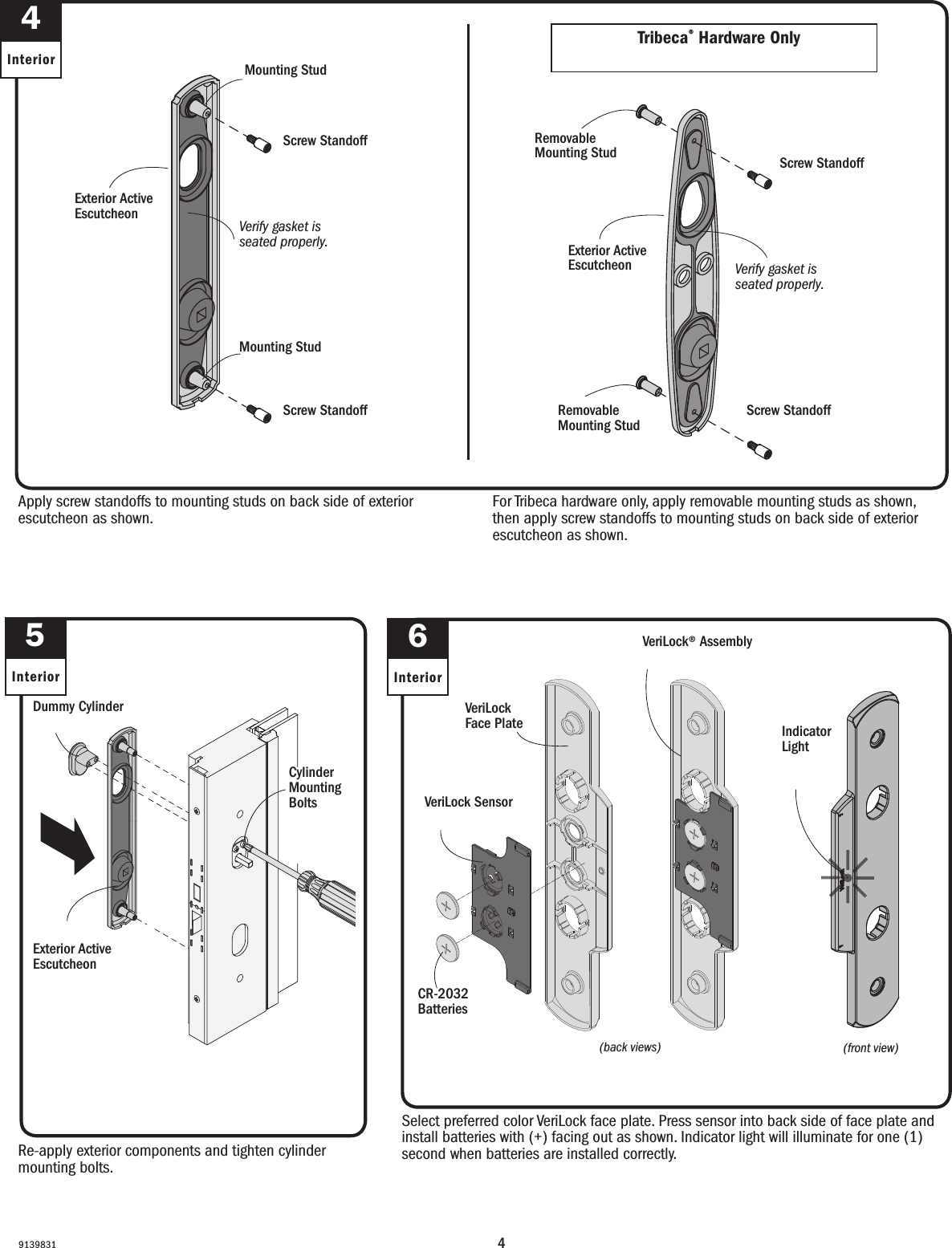 491398314InteriorApply screw standoffs to mounting studs on back side of exterior escutcheon as shown.Apply screw standoffs to mounting studs on back side of exterior escutcheon as shown.Re-apply exterior components and tighten cylinder mounting bolts.Re-apply exterior components and tighten cylinder mounting bolts.Screw StandoffScrew StandoffScrew StandoffScrew StandoffExterior Active Escutcheon Escudete con apertura exteriorVerify gasket is seated properly.Verify gasket is seated properly.Cylinder Mounting BoltsPernos de montaje del cilindroMounting StudMounting StudMounting StudMounting StudDummy CylinderFalso cilindroExterior Active Escutcheon Escudete con apertura exteriorRemovable Mounting StudRemovable Mounting StudScrew StandoffScrew StandoffScrew StandoffScrew StandoffRemovable Mounting StudRemovable Mounting StudFor Tribeca hardware only, apply removable mounting studs as shown, then apply screw standoffs to mounting studs on back side of exterior escutcheon as shown.For Tribeca hardware only, apply removable mounting studs as shown, then apply screw standoffs to mounting studs on back side of exterior escutcheon as shown.Verify gasket is seated properly.Verify gasket is seated properly.Exterior Active Escutcheon Escudete con apertura exterior6InteriorSelect preferred color VeriLock face plate. Press sensor into back side of face plate and install batteries with (+) facing out as shown. Indicator light will illuminate for one (1) second when batteries are installed correctly.Select preferred color VeriLock face plate. Press sensor into back side of face plate and install batteries with (+) facing out as shown. Indicator light will illuminate for one second when batteries are installed correctly.(back views)(back views)VeriLock® AssemblyVeriLock® AssemblyVeriLock Face PlateVeriLock Face PlateVeriLock Sensor VeriLock Sensor CR-2032 BatteriesCR-2032 Batteries5Interior(front view)(front view)Indicator LightIndicator LightTribeca® Hardware OnlyTribeca® Hardware Only
