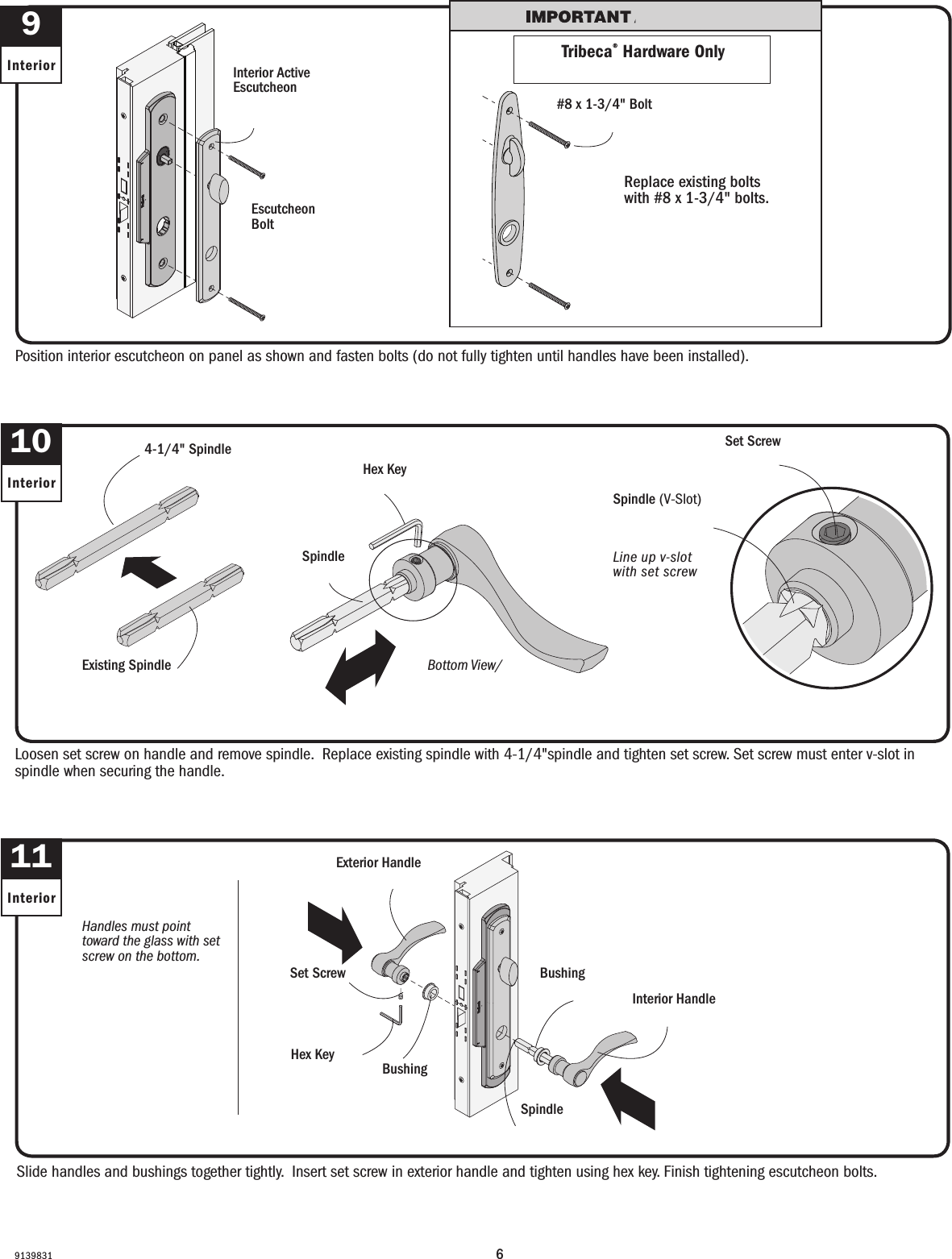 69139831Handles must point toward the glass with set screw on the bottom.Las manijas deben apuntar hacia el vidrio con el tornillo de jación en la parte inferior.Slide handles and bushings together tightly.  Insert set screw in exterior handle and tighten using hex key. Finish tightening escutcheon bolts.Slide handles and bushings together tightly.  Insert set screw in exterior handle and tighten using hex key. Finish tightening escutcheon bolts.Position interior escutcheon on panel as shown and fasten bolts (do not fully tighten until handles have been installed). Position interior escutcheon on panel as shown and fasten bolts (do not fully tighten until handles have been installed). 9InteriorLoosen set screw on handle and remove spindle.  Replace existing spindle with 4-1/4&quot;spindle and tighten set screw. Set screw must enter v-slot in spindle when securing the handle. Loosen set screw on handle and remove spindle.  Replace existing spindle with extended spindle and tighten set screw. Set screw must enter v-slot in spindle when securing the handle. Escutcheon Bolt Perno de escudete Interior Active Escutcheon Escudete con apertura interior10InteriorSpindleHusilloExterior HandleManija exteriorInterior HandleManija interiorSet ScrewTornillo de jaciónHex KeyHex Key BushingCasquilloBushingCasquilloLine up v-slot with set screwAlinee la ranura en forma de V con el tornillo de fijaciónSpindle (V-Slot)Husillo (ranura en forma de V)Set ScrewTornillo de jación11InteriorBottom View/Vista inferior  SpindleHusilloTribeca® Hardware OnlyTribeca® Hardware OnlyReplace existing bolts with #8 x 1-3/4&quot; bolts.Replace existing bolts with #8 x 1-3/4&quot; bolts.#8 x 1-3/4&quot; Bolt#8 x 1-3/4&quot; BoltHex KeyHex Key4-1/4&quot; Spindle4-1/4&quot; SpindleExisting SpindleExisting Spindle
