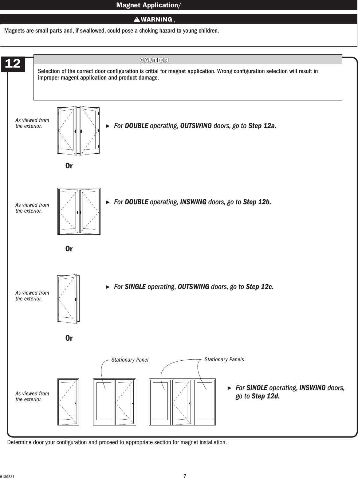 79139831 Magnet Application/ Magnet Application ▶For DOUBLE operating, OUTSWING doors, go to Step 12a.     For DOUBLE operating, OUTSWING doors, go to Step 12a. ▶For DOUBLE operating, INSWING doors, go to Step 12b.     For DOUBLE operating, INSWING doors, go to Step 12b. ▶For SINGLE operating, OUTSWING doors, go to Step 12c.     For SINGLE operating, OUTSWING doors, go to Step 12c. ▶For SINGLE operating, INSWING doors, go to Step 12d.     For SINGLE operating, INSWING  doors,           go to Step 12d.Magnets are small parts and, if swallowed, could pose a choking hazard to young children.  Los imanes son partes pequeñas que, en caso de ingesta, pueden representar un riesgo de asxia para niños pequeños.Determine door your conguration and proceed to appropriate section for magnet installation.Determine door your conguration and proceed to appropriate section for magnet installation.Selection of the correct door conguration is critial for magnet application. Wrong conguration selection will result in improper magent application and product damage.Selection of the correct door conguration is critial for magnet application. Wrong conguration selection will result in improper magent application and product damage.OrOrOrOrOrOrAs viewed from the exterior.As viewed from the exterior.As viewed from the exterior.As viewed from the exterior.As viewed from the exterior.As viewed from the exterior.As viewed from the exterior.As viewed from the exterior.12Stationary PanelStationary PanelStationary PanelsStationary Panels