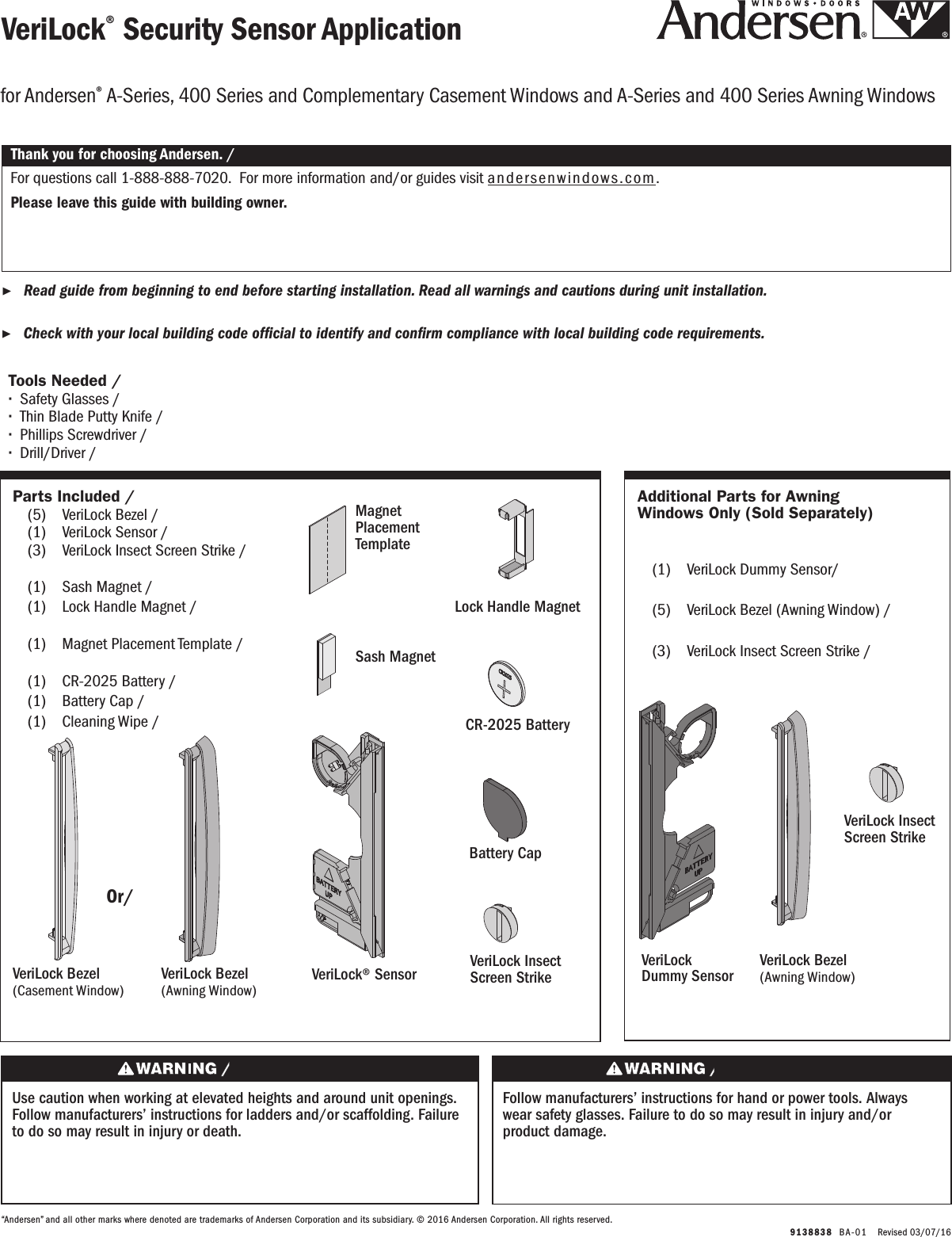   9138838  BA-0 1   Revised 03/07/16VeriLock® Security Sensor ApplicationVeriLock® Security Sensor Application ▶Read guide from beginning to end before starting installation. Read all warnings and cautions during unit installation.  Lea completamente la guía antes de comenzar la instalación. Lea y respete todas las advertencias y precauciones durante la instalación de la unidad. ▶Check with your local building code ofcial to identify and conrm compliance with local building code requirements.    Consulte los códigos locales de construcción para identicar y conrmar que se cumplan los requisitos del código de construcción.Thank you for choosing Andersen. / Gracias por elegir Andersen.For questions call 1-888-888-7020.  For more information and/or guides visit andersenwindows.com.Please leave this guide with building owner.Si tiene alguna pregunta llame al 1-888-888-7020.  Para obtener más información y/o guías, visite  andersenwindows.com.Deje esta guía con el dueño de la construcción.“Andersen” and all other marks where denoted are trademarks of Andersen Corporation and its subsidiary. © 2016 Andersen Corporation. All rights reserved.“Andersen” y todas las demás marcas que aparezcan son marcas registradas de Andersen Corporation y su subsidiaria © 2016 Andersen Corporation. Todos los derechos reservados.for Andersen® A-Series, 400 Series and Complementary Casement Windows and A-Series and 400 Series Awning Windowsfor Andersen® A-Series, 400 Series and Complementary Casement Windows and A-Series and 400 Series Awning WindowsTools Needed /  Herramientas necesarias ∙Safety Glasses / Lentes de seguridad  ∙Thin Blade Putty Knife / Espátula de hoja delgada ∙Phillips Screwdriver / Destornillador Phillips ∙Drill/Driver / Taladro/destornilladorOr/ OrUse caution when working at elevated heights and around unit openings. Follow manufacturers’ instructions for ladders and/or scaffolding. Failure to do so may result in injury or death.Sea cauteloso al trabajar en lugares elevados y cerca de las aberturas de la unidad. Siga las instrucciones del fabricante para el uso de escaleras y/o andamios. Si no lo hiciera, podrían producirse lesiones o la muerte.Follow manufacturers’ instructions for hand or power tools. Always wear safety glasses. Failure to do so may result in injury and/or product damage.Siga las instrucciones del fabricante para el uso de herramientas eléctricas o manuales. Utilice siempre gafas de seguridad. Si no lo hiciera, podrían producirse lesiones y/o daños al producto.Parts Included / Partes Incluidas  (5)  VeriLock Bezel / VeriLock Bezel  (1)  VeriLock Sensor / VeriLock Sensor (3)  VeriLock Insect Screen Strike /    VeriLock Insect Screen Strike  (1)  Sash Magnet / Sash Magnet  (1)  Lock Handle Magnet /       Lock Handle Magnet  (1)  Magnet Placement Template /      Magnet Placement Template (1)  CR-2025 Battery / CR-2025 Battery (1)  Battery Cap / Battery Cap (1)  Cleaning Wipe / Cleaning WipeAdditional Parts for Awning Windows Only (Sold Separately)Additional Parts for Awning Windows Only (Sold Separately)  (1)  VeriLock Dummy Sensor/     VeriLock Dummy Sensor  (5)  VeriLock Bezel (Awning Window) /    VeriLock Bezel (Awning Window) (3)  VeriLock Insect Screen Strike /    VeriLock Insect Screen StrikeVeriLock Bezel(Casement Window)VeriLock Bezel(Casement Window)VeriLock® SensorSensor VeriLock® Magnet Placement TemplateMagnet Placement Template Lock Handle MagnetLock Handle MagnetSash MagnetSash MagnetVeriLock Bezel(Awning Window)VeriLock Bezel(Awning Window)VeriLock   Dummy SensorVeriLock   Dummy SensorVeriLock Insect Screen StrikeVeriLock Insect Screen StrikeCR-2025 BatteryBatería CR-2025Battery CapBattery CapVeriLock Bezel(Awning Window)VeriLock Bezel(Awning Window)VeriLock Insect Screen StrikeVeriLock Insect Screen Strike