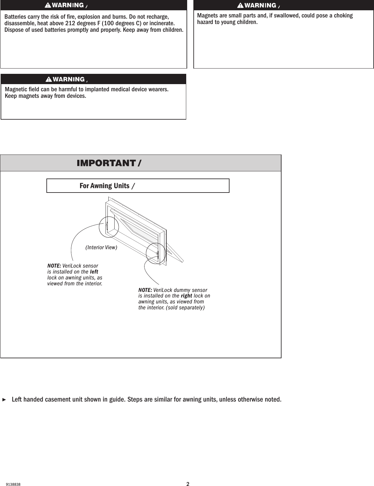 29138838Batteries carry the risk of re, explosion and burns. Do not recharge, disassemble, heat above 212 degrees F (100 degrees C) or incinerate. Dispose of used batteries promptly and properly. Keep away from children.Les piles représentent un risque d’incendie, d’explosion et de brûlures. Ne pas recharger, démonter, chauffer à une température excédant 100degrés C (212degrésF) ou incinérer. Éliminer les piles rapidement et de manière appropriée. Garder à l’écart des enfants.Magnets are small parts and, if swallowed, could pose a choking hazard to young children.  Los imanes son partes pequeñas que, en caso de ingesta, pueden representar un riesgo de asxia para niños pequeños. ▶Left handed casement unit shown in guide. Steps are similar for awning units, unless otherwise noted.         Left handed casement unit shown in guide. Steps are similar for awning units, unless otherwise noted.NOTE: VeriLock sensor is installed on the left lock on awning units, as viewed from the interior.NOTE: (Active) VeriLock sensor is installed on the left lock on awning units, as viewed from the interior.NOTE: VeriLock dummy sensor is installed on the right lock on awning units, as viewed from the interior. (sold separately)NOTE: VeriLock dummy sensor is installed on the right lock on awning units, as viewed from the interior. (sold separately)Magnetic eld can be harmful to implanted medical device wearers. Keep magnets away from devices.El campo magnético puede dañar a personas con dispositivos médicos implantados. Mantenga los imanes lejos de los dispositivos.For Awning Units / For Awning Units(Interior View)(Interior View)