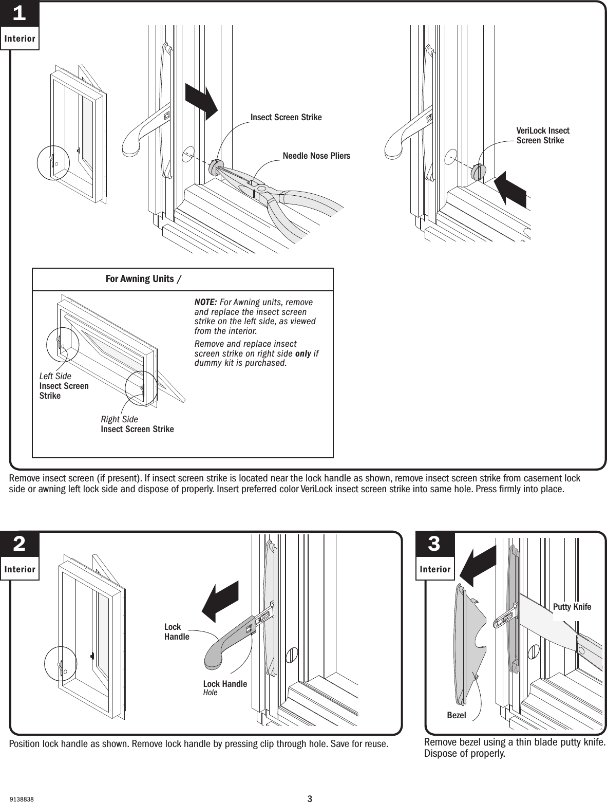 391388382InteriorPosition lock handle as shown. Remove lock handle by pressing clip through hole. Save for reuse.Position lock handle as shown. Remove lock handle by pressing clip through hole. Save for reuse.Remove bezel using a thin blade putty knife. Dispose of properly.Remove bezel using a thin blade putty knife. Dispose of properly.3InteriorLock Handle Lock Handle BezelBezelPutty KnifePutty Knife1InteriorRemove insect screen (if present). If insect screen strike is located near the lock handle as shown, remove insect screen strike from casement lock side or awning left lock side and dispose of properly. Insert preferred color VeriLock insect screen strike into same hole. Press rmly into place.Remove insect screen (if present). If insect screen strike is located near the lock handle as shown, remove insect screen strike from casement lock side or awning left lock side and dispose of properly. Insert preferred color VeriLock insect screen strike into same hole. Press rmly into place.Needle Nose PliersNeedle Nose PliersInsect Screen StrikeScreen Strike VeriLock Insect Screen StrikeVeriLock Insect Screen StrikeNOTE: For Awning units, remove and replace the insect screen strike on the left side, as viewed from the interior.Remove and replace insect screen strike on right side only if dummy kit is purchased. NOTE: For Awning units, remove and replace the insect screen strike on the left side, as viewed from the interior.Remove and replace insect screen strike on right side only if dummy kit is purchased. For Awning Units / For Awning UnitsRight Side Insect Screen Strike  Right Side Insect Screen Strike  Left Side Insect Screen Strike  Left Side Insect Screen Strike   Lock HandleHoleLock HandleHole
