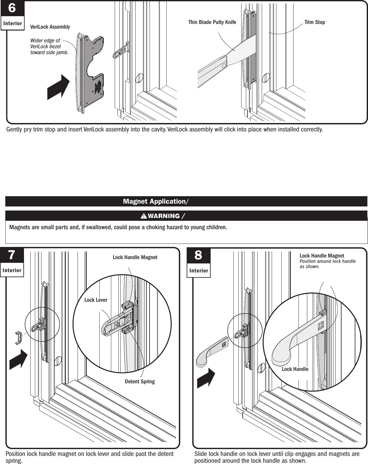 Slide lock handle on lock lever until clip engages and magnets are positioned around the lock handle as shown.Slide lock handle on lock lever until clip engages and magnets are positioned around the lock handle as shown.8Interior7InteriorPosition lock handle magnet on lock lever and slide past the detent spring.Position lock handle magnet on lock lever and slide past the detent spring. Magnet Application/ Magnet ApplicationMagnets are small parts and, if swallowed, could pose a choking hazard to young children.  Los imanes son partes pequeñas que, en caso de ingesta, pueden representar un riesgo de asxia para niños pequeños.Detent SpringDetent SpringGently pry trim stop and insert VeriLock assembly into the cavity. VeriLock assembly will click into place when installed correctly.Gently pry trim stop and insert VeriLock assembly into the cavity. VeriLock assembly will click into place when installed correctly.6InteriorWider edge of VeriLock bezel toward side jamb. Wider edge of VeriLock bezel toward side jamb.VeriLock AssemblyVeriLock AssemblyThin Blade Putty KnifeThin Blade Putty Knife Trim StopTrim StopLock HandleLock HandleLock Handle Magnet Lock Handle MagnetLock LeverLock LeverLock Handle MagnetPosition around lock handle as shown.Lock Handle MagnetPosition around lock handle as shown.