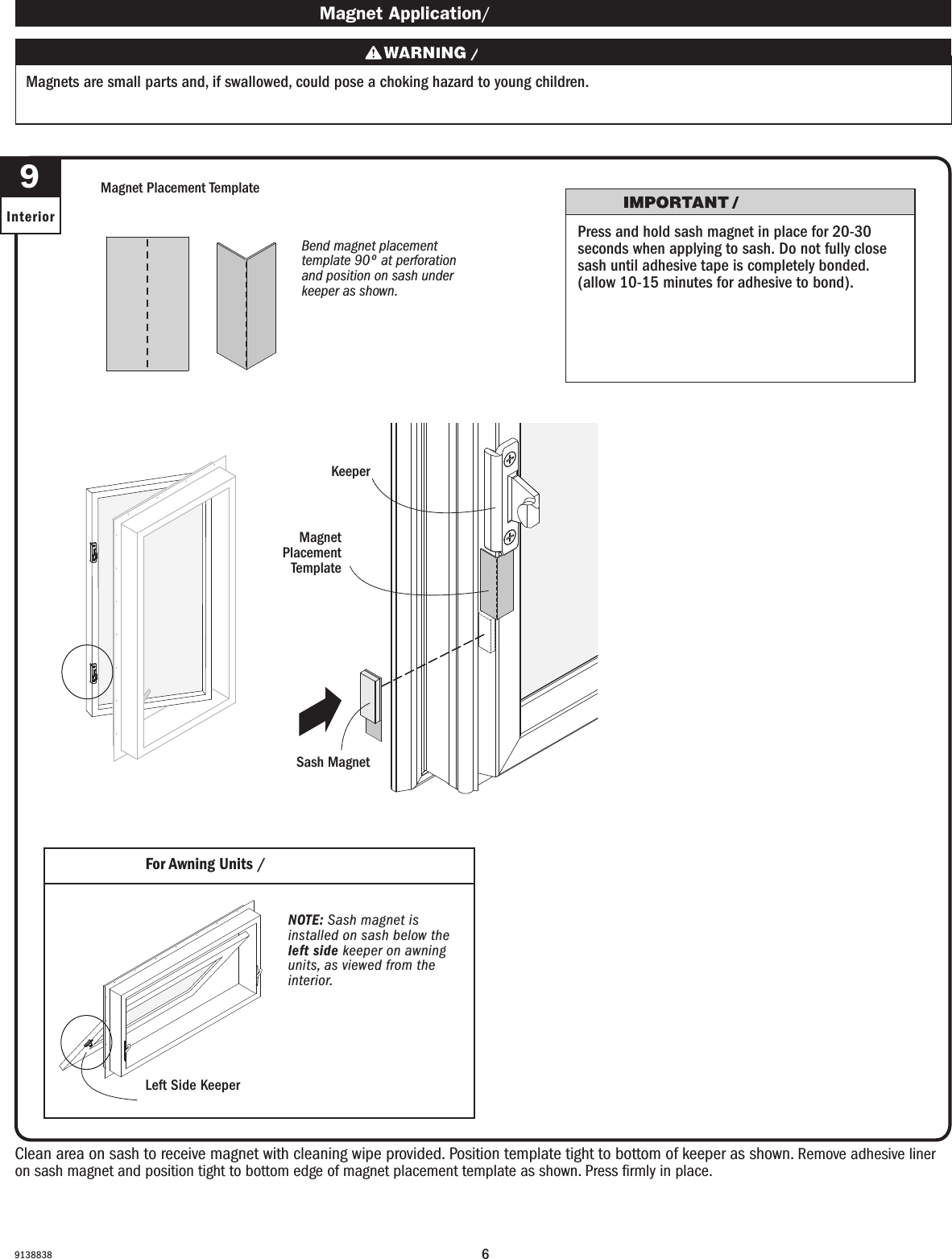 69138838  9InteriorClean area on sash to receive magnet with cleaning wipe provided. Position template tight to bottom of keeper as shown. Remove adhesive liner on sash magnet and position tight to bottom edge of magnet placement template as shown. Press ﬁrmly in place.Clean area on sash to receive magnet with cleaning wipe provided. Position template tight to bottom of keeper as shown. Remove adhesive liner on sash magnet and position tight to bottom edge of magnet placement template as shown. Press ﬁrmly in place. Magnet Application/ Magnet ApplicationMagnets are small parts and, if swallowed, could pose a choking hazard to young children.  Los imanes son partes pequeñas que, en caso de ingesta, pueden representar un riesgo de asxia para niños pequeños.For Awning Units / For Awning UnitsMagnet Placement TemplateMagnet Placement TemplateSash MagnetSash MagnetKeeperKeeperBend magnet placement template 90º at perforation and position on sash under keeper as shown.Bend magnet placement template 90º at perforation and position on sash under keeper as shown.Magnet Placement TemplateMagnet Placement TemplateNOTE: Sash magnet is installed on sash below the left side keeper on awning units, as viewed from the interior.NOTE: Sash magnet is installed on sash below the left side keeper on awning units, as viewed from the interior.Left Side KeeperLeft Side KeeperPress and hold sash magnet in place for 20-30 seconds when applying to sash. Do not fully close sash until adhesive tape is completely bonded. (allow 10-15 minutes for adhesive to bond).Press and hold sash magnet in place for 20-30 seconds when applying to sash. Do not fully close sash until adhesive tape is completely bonded. (allow 10-15 minutes for adhesive to bond).
