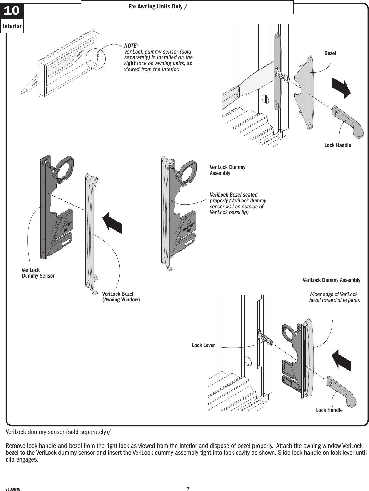 79138838VeriLock dummy sensor (sold separately)/ VeriLock dummy sensor. (sold separately).Remove lock handle and bezel from the right lock as viewed from the interior and dispose of bezel properly.  Attach the awning window VeriLock bezel to the VeriLock dummy sensor and insert the VeriLock dummy assembly tight into lock cavity as shown. Slide lock handle on lock lever until clip engages.Remove lock handle and bezel from the right lock as viewed from the interior and dispose of bezel properly.  Attach the awning window VeriLock bezel to the VeriLock dummy sensor and insert the VeriLock dummy assembly tight into lock cavity as shown. Slide lock handle on lock lever until clip engages.10InteriorFor Awning Units Only / For Awning Units OnlyNOTE: VeriLock dummy sensor (sold separately) is installed on the right lock on awning units, as viewed from the interior.NOTE: VeriLock dummy sensor (sold separately) is installed on the right lock on awning units, as viewed from the interior.VeriLock Dummy SensorVeriLock Dummy Sensor VeriLock Bezel (Awning Window)VeriLock Bezel (Awning Window)VeriLock Dummy Assembly VeriLock Dummy Assembly VeriLock Bezel seated properly (VeriLock dummy sensor wall on outside of VeriLock bezel lip)VeriLock Bezel seated properly (VeriLock dummy sensor wall on outside of VeriLock bezel lip)Lock Handle Lock Handle Bezel BezelWider edge of VeriLock bezel toward side jamb. Wider edge of VeriLock bezel toward side jamb. Lock LeverLock Lever VeriLock Dummy Assembly VeriLock Dummy Assembly Lock Handle Lock Handle 