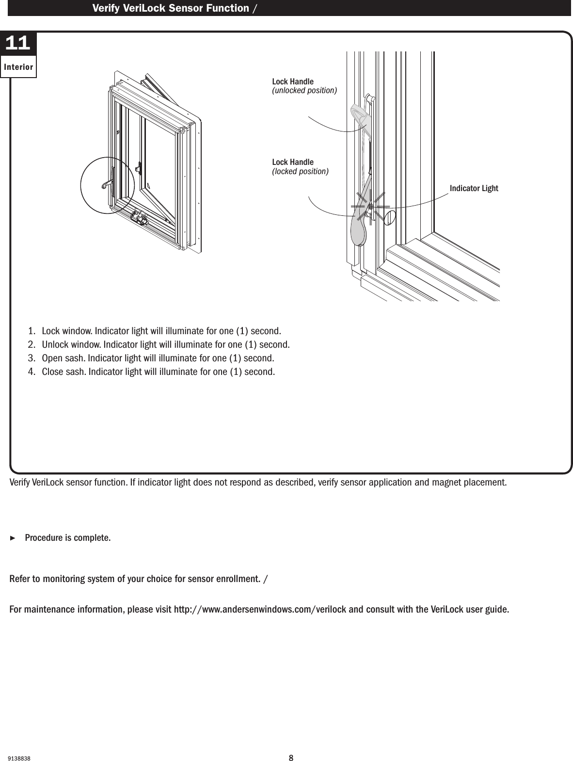 891388381.   Lock window. Indicator light will illuminate for one (1) second.2.   Unlock window. Indicator light will illuminate for one (1) second.3.   Open sash. Indicator light will illuminate for one (1) second.4.   Close sash. Indicator light will illuminate for one (1) second.1.   Lock window. Indicator light will illuminate for one (1) second.2.   Unlock window. Indicator light will illuminate for one (1) second.3.   Open sash. Indicator light will illuminate for one (1) second.4.   Close sash. Indicator light will illuminate for one (1) second.Verify VeriLock sensor function. If indicator light does not respond as described, verify sensor application and magnet placement.Verique el funcionamiento del sensor VeriLock. Si la luz indicadora no funciona como se describió anteriormente, verique la aplicación del sensor y la ubicación del imán.Refer to monitoring system of your choice for sensor enrollment. / Consulte el sistema de monitoreo de su elección para el registro del sensor.For maintenance information, please visit http://www.andersenwindows.com/verilock and consult with the VeriLock user guide.Para obtener información de mantenimiento, visite http://www.andersenwindows.com/verilock y consulte con la guía del usuario de VeriLock. ▶Procedure is complete. El procedimiento se ha completado. Verify VeriLock Sensor Function / Verique el funcionamiento de sensor VeriLock11InteriorLock Handle(unlocked position)Lock Handle(en posición abierto)Lock Handle(locked position)Lock Handle(en posición cerrado) Indicator LightLuz indicadora