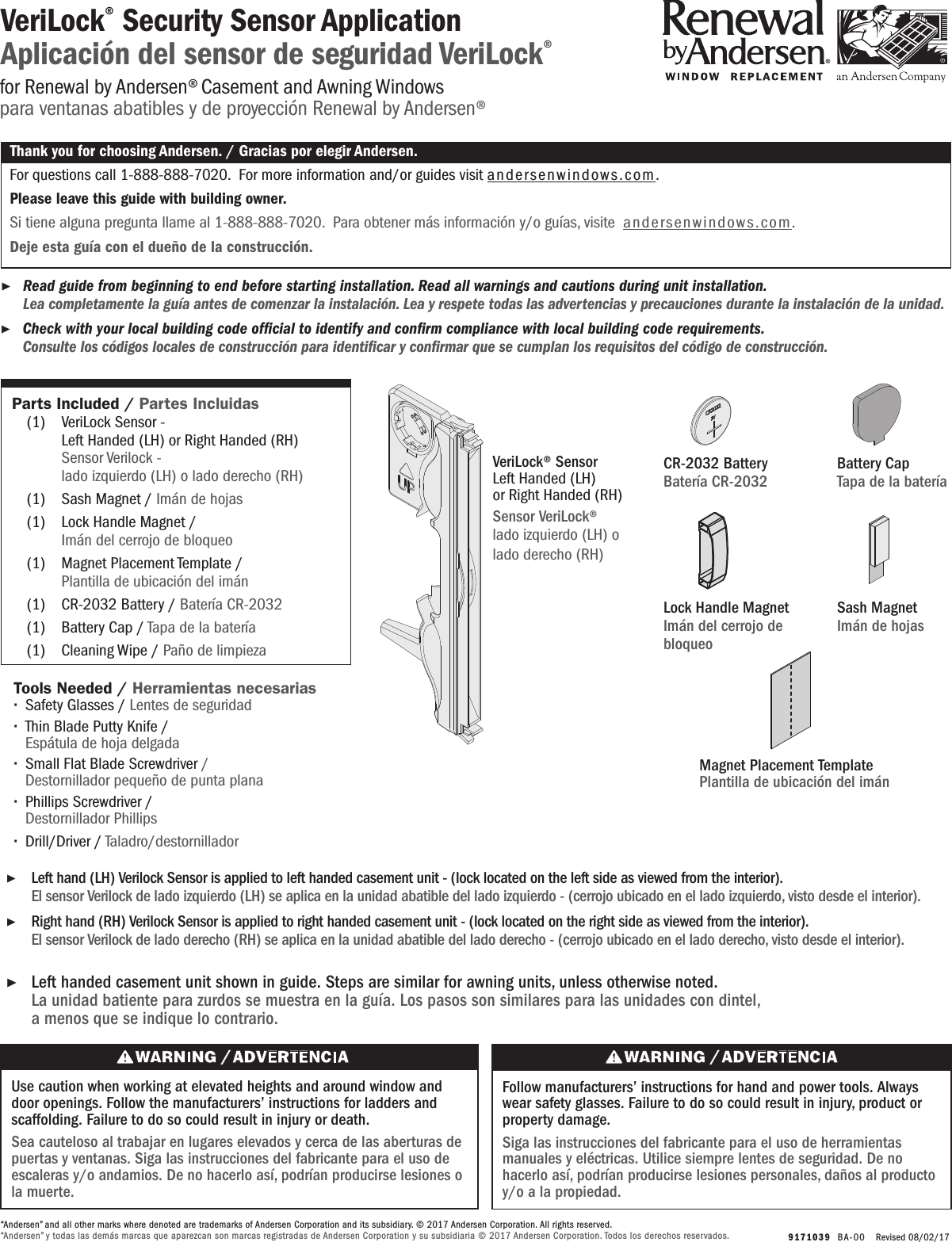   9171039  BA-0 0   Revised 08/02/17VeriLock® Security Sensor ApplicationAplicación del sensor de seguridad VeriLock® ▶Read guide from beginning to end before starting installation. Read all warnings and cautions during unit installation.  Lea completamente la guía antes de comenzar la instalación. Lea y respete todas las advertencias y precauciones durante la instalación de la unidad. ▶Check with your local building code ofcial to identify and conrm compliance with local building code requirements.    Consulte los códigos locales de construcción para identicar y conrmar que se cumplan los requisitos del código de construcción.Thank you for choosing Andersen. / Gracias por elegir Andersen.For questions call 1-888-888-7020.  For more information and/or guides visit andersenwindows.com.Please leave this guide with building owner.Si tiene alguna pregunta llame al 1-888-888-7020.  Para obtener más información y/o guías, visite  andersenwindows.com.Deje esta guía con el dueño de la construcción.“Andersen” and all other marks where denoted are trademarks of Andersen Corporation and its subsidiary. © 2017 Andersen Corporation. All rights reserved.“Andersen” y todas las demás marcas que aparezcan son marcas registradas de Andersen Corporation y su subsidiaria © 2017 Andersen Corporation. Todos los derechos reservados.for Renewal by Andersen® Casement and Awning Windowspara ventanas abatibles y de proyección Renewal by Andersen®Tools Needed /  Herramientas necesarias ∙Safety Glasses / Lentes de seguridad  ∙Thin Blade Putty Knife /       Espátula de hoja delgada ∙Small Flat Blade Screwdriver /        Destornillador pequeño de punta plana ∙Phillips Screwdriver /         Destornillador Phillips ∙Drill/Driver / Taladro/destornilladorUse caution when working at elevated heights and around window and door openings. Follow the manufacturers’ instructions for ladders and scaffolding. Failure to do so could result in injury or death.Sea cauteloso al trabajar en lugares elevados y cerca de las aberturas de puertas y ventanas. Siga las instrucciones del fabricante para el uso de escaleras y/o andamios. De no hacerlo así, podrían producirse lesiones o la muerte.Follow manufacturers’ instructions for hand and power tools. Always wear safety glasses. Failure to do so could result in injury, product or property damage.Siga las instrucciones del fabricante para el uso de herramientas manuales y eléctricas. Utilice siempre lentes de seguridad. De no hacerlo así, podrían producirse lesiones personales, daños al producto y/o a la propiedad. ▶Left handed casement unit shown in guide. Steps are similar for awning units, unless otherwise noted.    La unidad batiente para zurdos se muestra en la guía. Los pasos son similares para las unidades con dintel,    a menos que se indique lo contrario. ▶Left hand (LH) Verilock Sensor is applied to left handed casement unit - (lock located on the left side as viewed from the interior).        El sensor Verilock de lado izquierdo (LH) se aplica en la unidad abatible del lado izquierdo - (cerrojo ubicado en el lado izquierdo, visto desde el interior). ▶Right hand (RH) Verilock Sensor is applied to right handed casement unit - (lock located on the right side as viewed from the interior).       El sensor Verilock de lado derecho (RH) se aplica en la unidad abatible del lado derecho - (cerrojo ubicado en el lado derecho, visto desde el interior).Parts Included / Partes Incluidas  (1)  VeriLock Sensor -            Left Handed (LH) or Right Handed (RH)       Sensor Verilock -            lado izquierdo (LH) o lado derecho (RH)   (1)  Sash Magnet / Imán de hojas   (1)  Lock Handle Magnet /         Imán del cerrojo de bloqueo   (1)  Magnet Placement Template /        Plantilla de ubicación del imán  (1)  CR-2032 Battery / Batería CR-2032 (1)  Battery Cap / Tapa de la batería  (1)  Cleaning Wipe / Paño de limpiezaVeriLock® Sensor Left Handed (LH) or Right Handed (RH)Sensor VeriLock®lado izquierdo (LH) o lado derecho (RH)Lock Handle MagnetImán del cerrojo de bloqueo Magnet Placement TemplatePlantilla de ubicación del imán Sash MagnetImán de hojas CR-2032 BatteryBatería CR-2032Battery CapTapa de la batería 