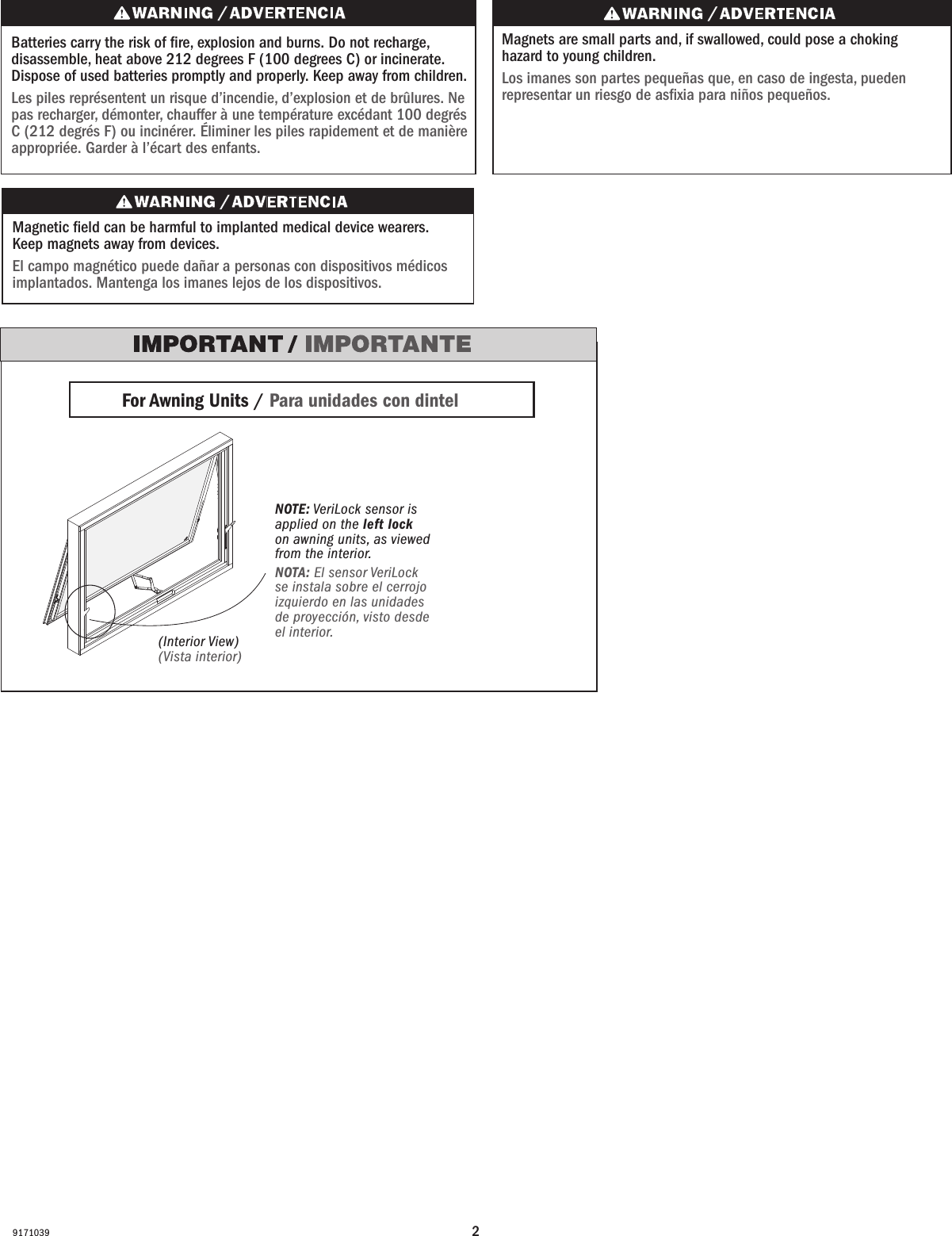29171039Batteries carry the risk of re, explosion and burns. Do not recharge, disassemble, heat above 212 degrees F (100 degrees C) or incinerate. Dispose of used batteries promptly and properly. Keep away from children.Les piles représentent un risque d’incendie, d’explosion et de brûlures. Ne pas recharger, démonter, chauffer à une température excédant 100degrés C (212degrésF) ou incinérer. Éliminer les piles rapidement et de manière appropriée. Garder à l’écart des enfants.Magnets are small parts and, if swallowed, could pose a choking hazard to young children.  Los imanes son partes pequeñas que, en caso de ingesta, pueden representar un riesgo de asxia para niños pequeños.NOTE: VeriLock sensor is applied on the left lock on awning units, as viewed from the interior.NOTA: El sensor VeriLock se instala sobre el cerrojo izquierdo en las unidades de proyección, visto desde el interior.Magnetic eld can be harmful to implanted medical device wearers. Keep magnets away from devices.El campo magnético puede dañar a personas con dispositivos médicos implantados. Mantenga los imanes lejos de los dispositivos.For Awning Units / Para unidades con dintel (Interior View)(Vista interior)