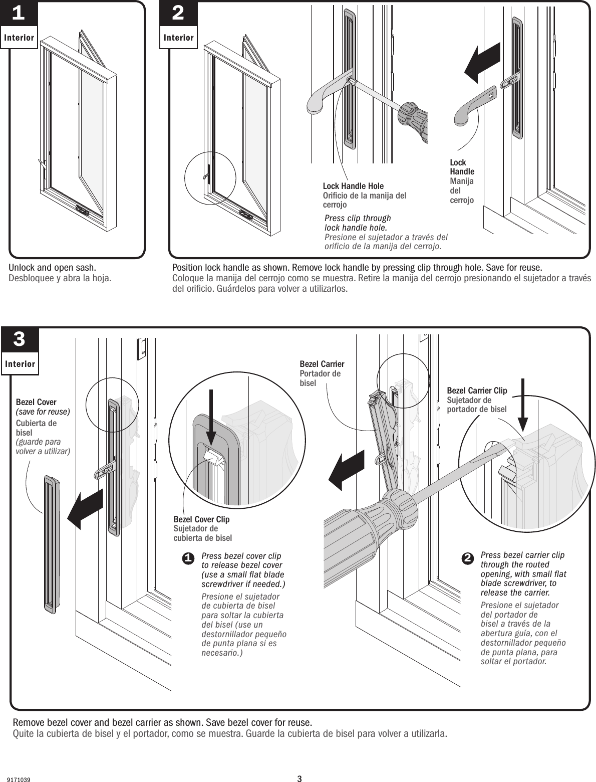 391710392InteriorPosition lock handle as shown. Remove lock handle by pressing clip through hole. Save for reuse.Coloque la manija del cerrojo como se muestra. Retire la manija del cerrojo presionando el sujetador a través del oricio. Guárdelos para volver a utilizarlos.Lock Handle Manija del cerrojo  1InteriorUnlock and open sash. Desbloquee y abra la hoja.Bezel Cover ClipSujetador de cubierta de bisel      3Interior1Bezel Carrier ClipSujetador de portador de biselRemove bezel cover and bezel carrier as shown. Save bezel cover for reuse.Quite la cubierta de bisel y el portador, como se muestra. Guarde la cubierta de bisel para volver a utilizarla.Bezel Cover(save for reuse)Cubierta de bisel(guarde para volver a utilizar)Bezel CarrierPortador de biselLock Handle HoleOricio de la manija del cerrojo Press clip through      lock handle hole.Presione el sujetador a través del orificio de la manija del cerrojo.Press bezel cover clip to release bezel cover (use a small flat blade screwdriver if needed.)Presione el sujetador de cubierta de bisel para soltar la cubierta del bisel (use un destornillador pequeño de punta plana si es necesario.)2Press bezel carrier clip through the routed opening, with small flat blade screwdriver, to release the carrier.Presione el sujetador del portador de bisel a través de la abertura guía, con el destornillador pequeño de punta plana, para soltar el portador.