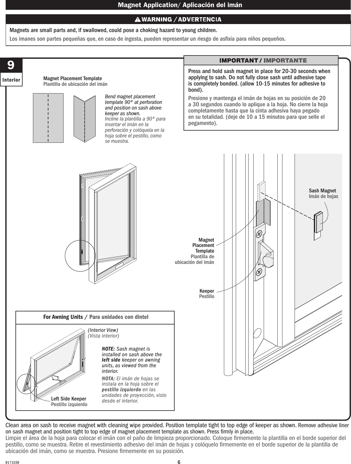 69171039  9Interior Magnet Application/ Aplicación del imán Magnets are small parts and, if swallowed, could pose a choking hazard to young children.  Los imanes son partes pequeñas que, en caso de ingesta, pueden representar un riesgo de asxia para niños pequeños.For Awning Units / Para unidades con dintel (Interior View)(Vista interior)Bend magnet placement template 90º at perforation and position on sash above keeper as shown.Incline la plantilla a 90º para insertar el imán en la perforación y colóquela en la hoja sobre el pestillo, como se muestra.Magnet Placement TemplatePlantilla de ubicación del imán Press and hold sash magnet in place for 20-30 seconds when applying to sash. Do not fully close sash until adhesive tape is completely bonded. (allow 10-15 minutes for adhesive to bond).Presione y mantenga el imán de hojas en su posición de 20 a 30 segundos cuando lo aplique a la hoja. No cierre la hoja completamente hasta que la cinta adhesiva haya pegado en su totalidad. (deje de 10 a 15 minutos para que selle el pegamento).NOTE: Sash magnet is installed on sash above the left side keeper on awning units, as viewed from the interior.NOTA: El imán de hojas se instala en la hoja sobre el pestillo izquierdo en las unidades de proyección, visto desde el interior.Left Side KeeperPestillo izquierdo  Clean area on sash to receive magnet with cleaning wipe provided. Position template tight to top edge of keeper as shown. Remove adhesive liner on sash magnet and position tight to top edge of magnet placement template as shown. Press ﬁrmly in place.Limpie el área de la hoja para colocar el imán con el paño de limpieza proporcionado. Coloque ﬁrmemente la plantilla en el borde superior del pestillo, como se muestra. Retire el revestimiento adhesivo del imán de hojas y colóquelo ﬁrmemente en el borde superior de la plantilla de ubicación del imán, como se muestra. Presione ﬁrmemente en su posición.Keeper Pestillo Sash MagnetImán de hojas Magnet Placement TemplatePlantilla de ubicación del imán 