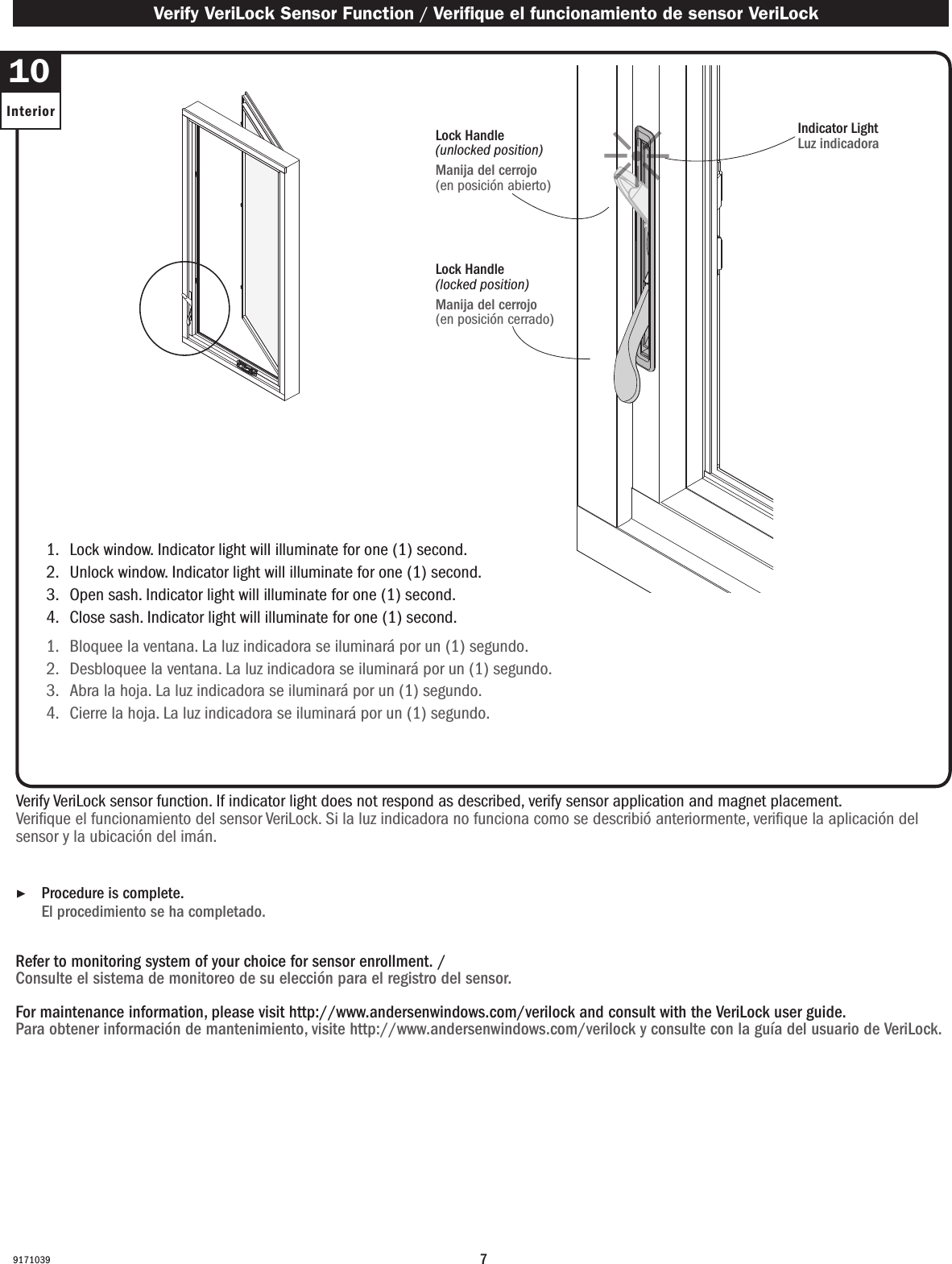 791710391.   Lock window. Indicator light will illuminate for one (1) second.2.   Unlock window. Indicator light will illuminate for one (1) second.3.   Open sash. Indicator light will illuminate for one (1) second.4.   Close sash. Indicator light will illuminate for one (1) second.1.   Bloquee la ventana. La luz indicadora se iluminará por un (1) segundo.2.   Desbloquee la ventana. La luz indicadora se iluminará por un (1) segundo.3.   Abra la hoja. La luz indicadora se iluminará por un (1) segundo.4.   Cierre la hoja. La luz indicadora se iluminará por un (1) segundo.Verify VeriLock sensor function. If indicator light does not respond as described, verify sensor application and magnet placement.Verique el funcionamiento del sensor VeriLock. Si la luz indicadora no funciona como se describió anteriormente, verique la aplicación del sensor y la ubicación del imán.Refer to monitoring system of your choice for sensor enrollment. / Consulte el sistema de monitoreo de su elección para el registro del sensor.For maintenance information, please visit http://www.andersenwindows.com/verilock and consult with the VeriLock user guide.Para obtener información de mantenimiento, visite http://www.andersenwindows.com/verilock y consulte con la guía del usuario de VeriLock. ▶Procedure is complete. El procedimiento se ha completado. Verify VeriLock Sensor Function / Verique el funcionamiento de sensor VeriLock10InteriorIndicator LightLuz indicadoraLock Handle(unlocked position)Manija del cerrojo (en posición abierto)Lock Handle(locked position)Manija del cerrojo (en posición cerrado)