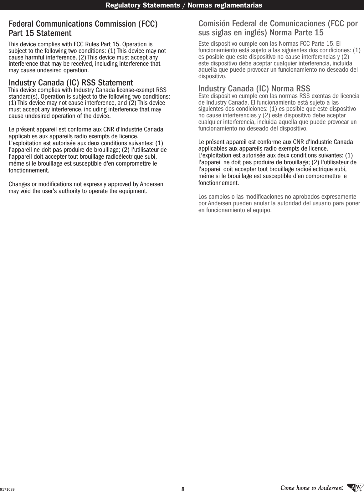 89171039Comisión Federal de Comunicaciones (FCC por sus siglas en inglés) Norma Parte 15 Este dispositivo cumple con las Normas FCC Parte 15. El funcionamiento está sujeto a las siguientes dos condiciones: (1) es posible que este dispositivo no cause interferencias y (2) este dispositivo debe aceptar cualquier interferencia, incluida aquella que puede provocar un funcionamiento no deseado del dispositivo. Industry Canada (IC) Norma RSSEste dispositivo cumple con las normas RSS exentas de licencia de Industry Canada. El funcionamiento está sujeto a las siguientes dos condiciones: (1) es posible que este dispositivo no cause interferencias y (2) este dispositivo debe aceptar cualquier interferencia, incluida aquella que puede provocar un funcionamiento no deseado del dispositivo. Le présent appareil est conforme aux CNR d&apos;Industrie Canada applicables aux appareils radio exempts de licence. L&apos;exploitation est autorisée aux deux conditions suivantes: (1) I&apos;appareil ne doit pas produire de brouillage; (2) I&apos;utilisateur de I&apos;appareil doit accepter tout brouillage radioélectrique subi, méme si le brouillage est susceptible d&apos;en compromettre le fonctionnement. Los cambios o las modicaciones no aprobados expresamente por Andersen pueden anular la autoridad del usuario para poner en funcionamiento el equipo. Regulatory Statements / Normas reglamentariasFederal Communications Commission (FCC) Part 15 Statement This device complies with FCC Rules Part 15. Operation is subject to the following two conditions: (1) This device may not cause harmful interference. (2) This device must accept any interference that may be received, including interference that may cause undesired operation. Industry Canada (IC) RSS StatementThis device complies with Industry Canada license-exempt RSS standard(s). Operation is subject to the following two conditions: (1) This device may not cause interference, and (2) This device must accept any interference, including interference that may cause undesired operation of the device. Le présent appareil est conforme aux CNR d&apos;Industrie Canada applicables aux appareils radio exempts de licence.  L&apos;exploitation est autorisée aux deux conditions suivantes: (1) I&apos;appareil ne doit pas produire de brouillage; (2) I&apos;utilisateur de I&apos;appareil doit accepter tout brouillage radioélectrique subi, méme si le brouillage est susceptible d&apos;en compromettre le fonctionnement. Changes or modiﬁcations not expressly approved by Andersen may void the user&apos;s authority to operate the equipment.  