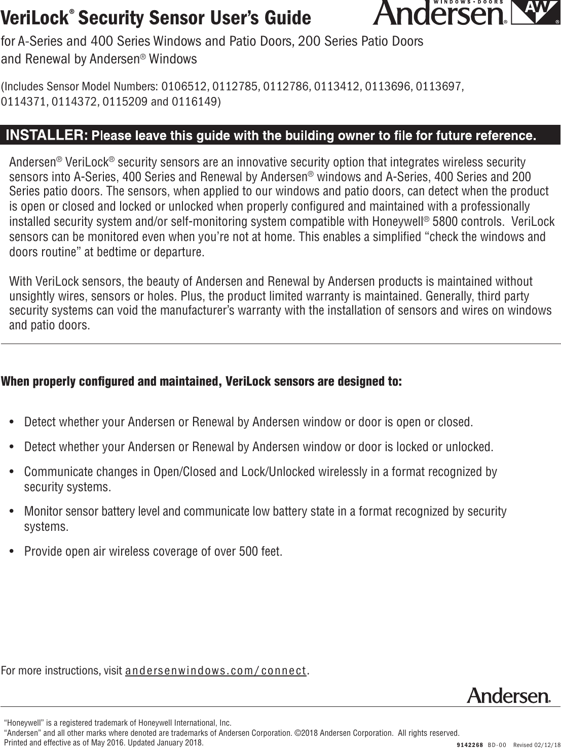 When properly conﬁgured and maintained, VeriLock sensors are designed to:VeriLock® Security Sensor User’s Guide  9142268  BD-00   Revised 02/12/18For more instructions, visit andersenwindows.com/connect.“Honeywell” is a registered trademark of Honeywell International, Inc.“Andersen” and all other marks where denoted are trademarks of Andersen Corporation. ©2018 Andersen Corporation.  All rights reserved. Printed and effective as of May 2016. Updated January 2018.•  Detect whether your Andersen or Renewal by Andersen window or door is open or closed.•  Detect whether your Andersen or Renewal by Andersen window or door is locked or unlocked.•  Communicate changes in Open/Closed and Lock/Unlocked wirelessly in a format recognized by     security systems.•  Monitor sensor battery level and communicate low battery state in a format recognized by security   systems.•  Provide open air wireless coverage of over 500 feet.Andersen® VeriLock® security sensors are an innovative security option that integrates wireless security sensors into A-Series, 400 Series and Renewal by Andersen® windows and A-Series, 400 Series and 200 Series patio doors. The sensors, when applied to our windows and patio doors, can detect when the product is open or closed and locked or unlocked when properly conﬁgured and maintained with a professionally installed security system and/or self-monitoring system compatible with Honeywell® 5800 controls.  VeriLock sensors can be monitored even when you’re not at home. This enables a simpliﬁed “check the windows and doors routine” at bedtime or departure.With VeriLock sensors, the beauty of Andersen and Renewal by Andersen products is maintained without unsightly wires, sensors or holes. Plus, the product limited warranty is maintained. Generally, third party security systems can void the manufacturer’s warranty with the installation of sensors and wires on windows and patio doors.for A-Series and 400 Series Windows and Patio Doors, 200 Series Patio Doors and Renewal by Andersen® Windows(Includes Sensor Model Numbers: 0106512, 0112785, 0112786, 0113412, 0113696, 0113697, 0114371, 0114372, 0115209 and 0116149) 