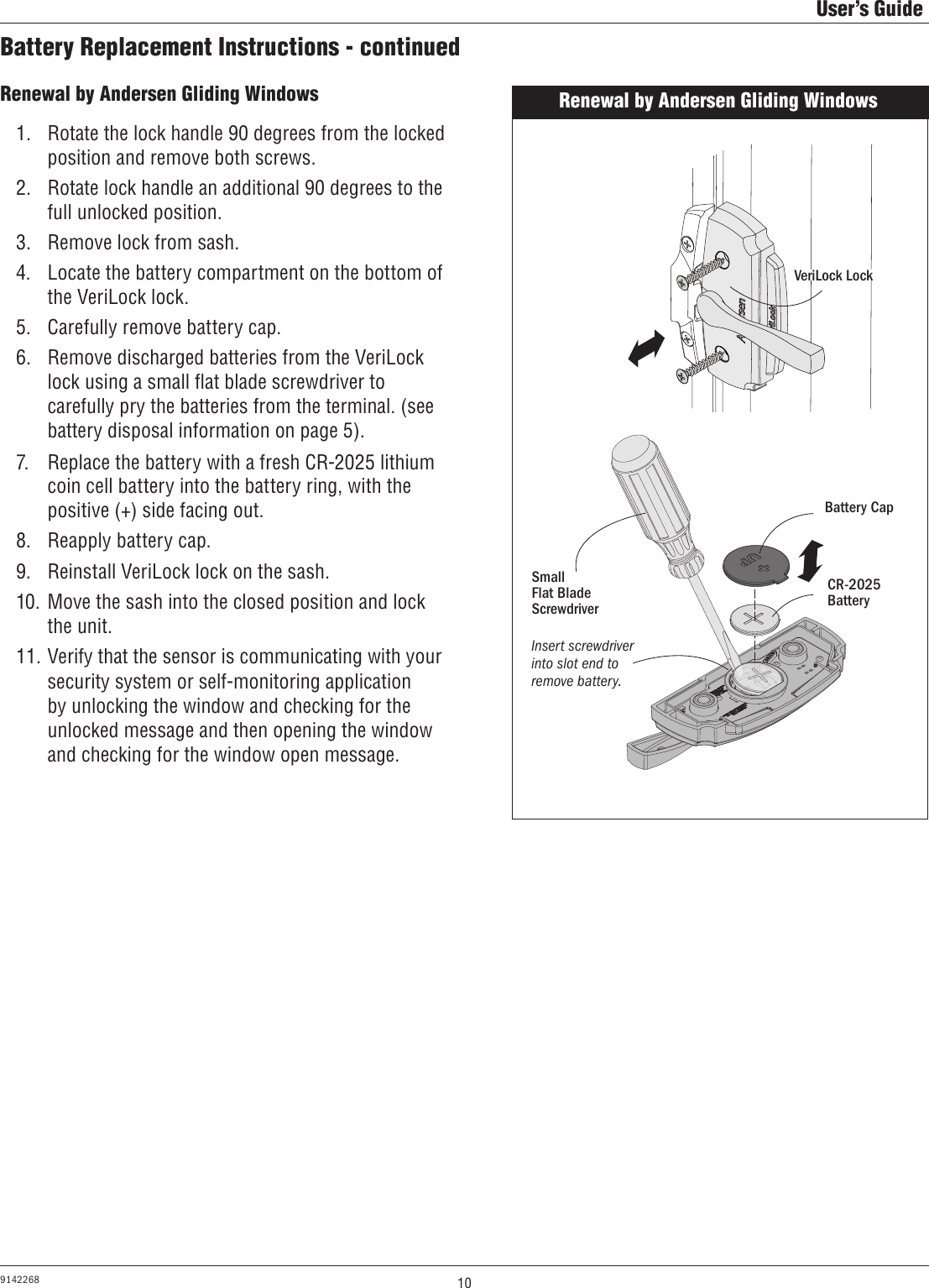 10User’s Guide9142268Battery Replacement Instructions - continuedRenewal by Andersen Gliding Windows1.  Rotate the lock handle 90 degrees from the locked position and remove both screws.2.  Rotate lock handle an additional 90 degrees to the full unlocked position. 3.  Remove lock from sash.4.  Locate the battery compartment on the bottom of the VeriLock lock.5.  Carefully remove battery cap.6.  Remove discharged batteries from the VeriLock lock using a small ﬂat blade screwdriver to carefully pry the batteries from the terminal. (see battery disposal information on page 5). 7.  Replace the battery with a fresh CR-2025 lithium coin cell battery into the battery ring, with the positive (+) side facing out.8.  Reapply battery cap.9.  Reinstall VeriLock lock on the sash.10.  Move the sash into the closed position and lock the unit.11. Verify that the sensor is communicating with your security system or self-monitoring application by unlocking the window and checking for the unlocked message and then opening the window and checking for the window open message.Renewal by Andersen Gliding WindowsBattery CapCR-2025 BatterySmall        Flat Blade ScrewdriverInsert screwdriver into slot end to remove battery.VeriLock Lock