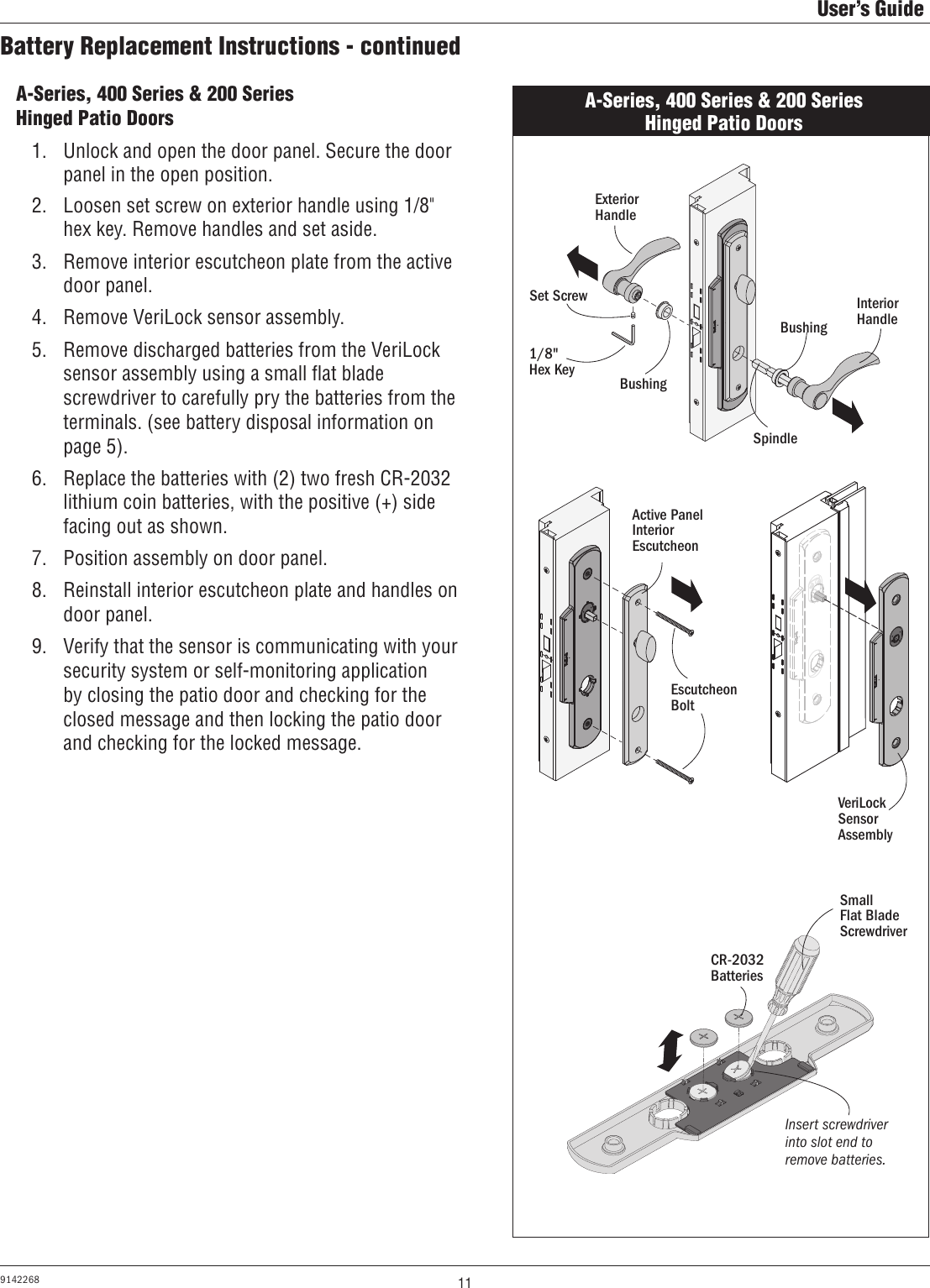11User’s Guide9142268Battery Replacement Instructions - continuedA-Series, 400 Series &amp; 200 Series Hinged Patio Doors1.  Unlock and open the door panel. Secure the door  panel in the open position.2.  Loosen set screw on exterior handle using 1/8&quot; hex key. Remove handles and set aside. 3.  Remove interior escutcheon plate from the active door panel.4.  Remove VeriLock sensor assembly.5.  Remove discharged batteries from the VeriLock sensor assembly using a small ﬂat blade screwdriver to carefully pry the batteries from the terminals. (see battery disposal information on page 5). 6.  Replace the batteries with (2) two fresh CR-2032 lithium coin batteries, with the positive (+) side facing out as shown. 7.  Position assembly on door panel.8.  Reinstall interior escutcheon plate and handles on door panel.9.  Verify that the sensor is communicating with your security system or self-monitoring application by closing the patio door and checking for the closed message and then locking the patio door and checking for the locked message.A-Series, 400 Series &amp; 200 Series Hinged Patio DoorsExterior HandleInterior HandleSet Screw1/8&quot;  Hex KeyBushingBushingSpindleEscutcheon Bolt Active Panel Interior EscutcheonCR-2032 BatteriesVeriLock Sensor AssemblySmall        Flat Blade ScrewdriverInsert screwdriver into slot end to remove batteries.