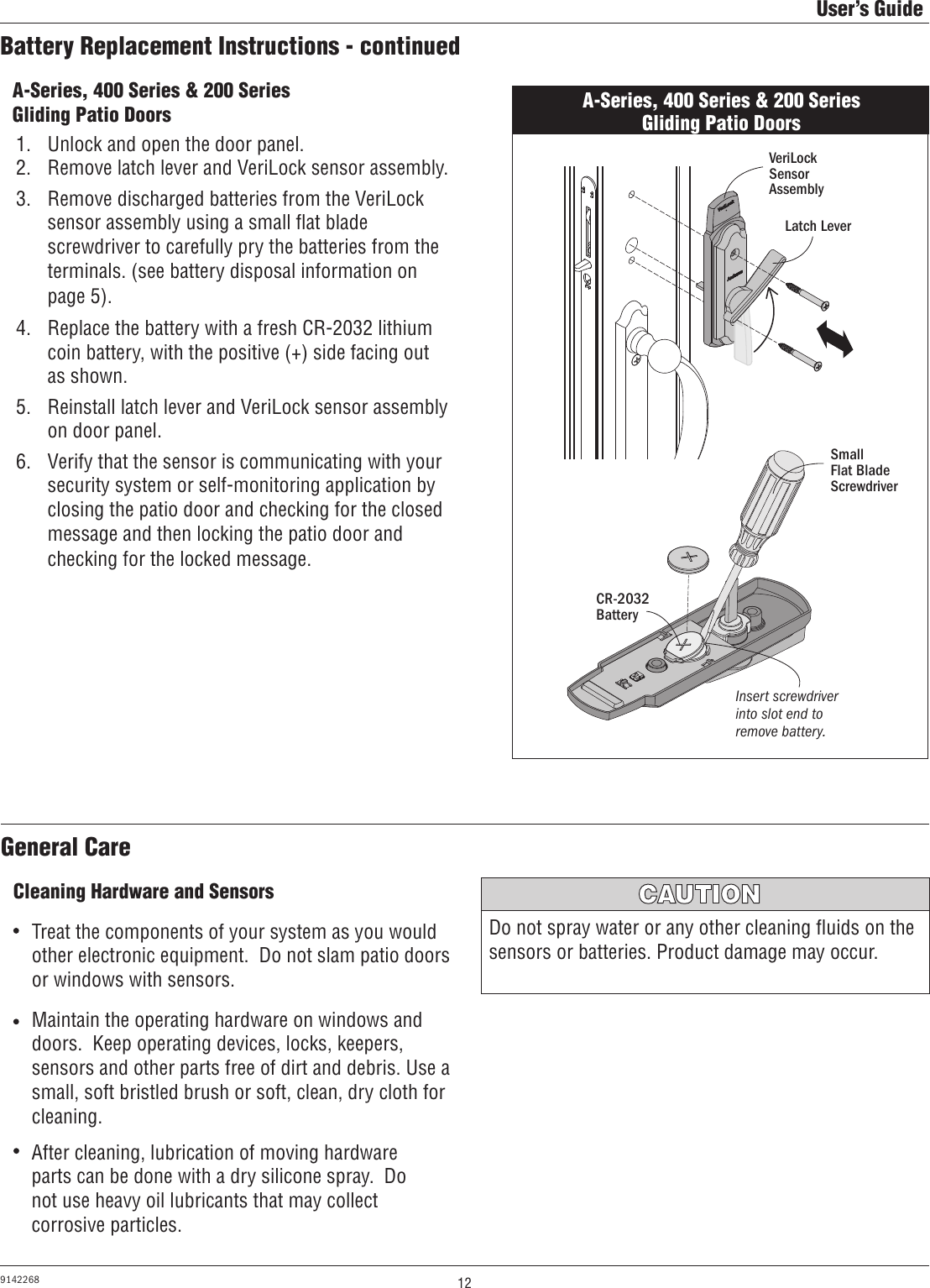 12User’s Guide9142268Battery Replacement Instructions - continuedA-Series, 400 Series &amp; 200 Series Gliding Patio Doors1.  Unlock and open the door panel. 2.  Remove latch lever and VeriLock sensor assembly.3.  Remove discharged batteries from the VeriLock sensor assembly using a small ﬂat blade screwdriver to carefully pry the batteries from the terminals. (see battery disposal information on page 5). 4.  Replace the battery with a fresh CR-2032 lithium coin battery, with the positive (+) side facing out as shown.5.  Reinstall latch lever and VeriLock sensor assembly on door panel.6.  Verify that the sensor is communicating with your security system or self-monitoring application by closing the patio door and checking for the closed message and then locking the patio door and checking for the locked message.A-Series, 400 Series &amp; 200 Series Gliding Patio DoorsCR-2032 BatterySmall        Flat Blade ScrewdriverInsert screwdriver into slot end to remove battery.VeriLock Sensor AssemblyLatch LeverCleaning Hardware and SensorsAfter cleaning, lubrication of moving hardware parts can be done with a dry silicone spray.  Do not use heavy oil lubricants that may collect corrosive particles.Do not spray water or any other cleaning ﬂuids on the sensors or batteries. Product damage may occur.MISE EN GARDETreat the components of your system as you would other electronic equipment.  Do not slam patio doors or windows with sensors.Maintain the operating hardware on windows and doors.  Keep operating devices, locks, keepers, sensors and other parts free of dirt and debris. Use a small, soft bristled brush or soft, clean, dry cloth for cleaning.General Care