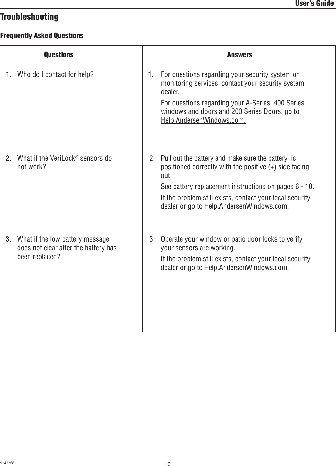 13User’s Guide9142268TroubleshootingFrequently Asked QuestionsQuestions AnswersWho do I contact for help?What if the VeriLock® sensors do not work?What if the low battery message does not clear after the battery has been replaced?For questions regarding your security system or monitoring services, contact your security system dealer.For questions regarding your A-Series, 400 Series windows and doors and 200 Series Doors, go to       Help.AndersenWindows.com.Pull out the battery and make sure the battery  is positioned correctly with the positive (+) side facing out.See battery replacement instructions on pages 6 - 10.If the problem still exists, contact your local security dealer or go to Help.AndersenWindows.com.Operate your window or patio door locks to verify your sensors are working.If the problem still exists, contact your local security dealer or go to Help.AndersenWindows.com.1.  1. 2.  2. 3.  3. 