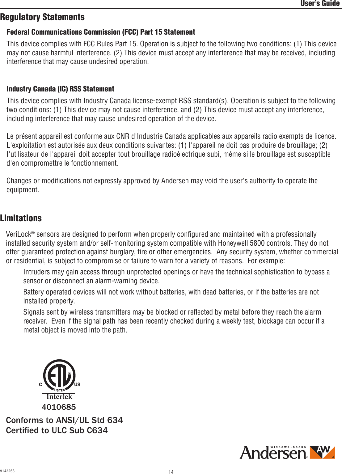 14User’s Guide9142268Regulatory StatementsLimitationsVeriLock® sensors are designed to perform when properly conﬁgured and maintained with a professionally installed security system and/or self-monitoring system compatible with Honeywell 5800 controls. They do not offer guaranteed protection against burglary, ﬁre or other emergencies.  Any security system, whether commercial or residential, is subject to compromise or failure to warn for a variety of reasons.  For example:  Intruders may gain access through unprotected openings or have the technical sophistication to bypass a       sensor or disconnect an alarm-warning device.  Battery operated devices will not work without batteries, with dead batteries, or if the batteries are not      installed properly.  Signals sent by wireless transmitters may be blocked or reﬂected by metal before they reach the alarm      receiver.  Even if the signal path has been recently checked during a weekly test, blockage can occur if a       metal object is moved into the path.Federal Communications Commission (FCC) Part 15 Statement This device complies with FCC Rules Part 15. Operation is subject to the following two conditions: (1) This device may not cause harmful interference. (2) This device must accept any interference that may be received, including interference that may cause undesired operation.Industry Canada (IC) RSS StatementThis device complies with Industry Canada license-exempt RSS standard(s). Operation is subject to the following two conditions: (1) This device may not cause interference, and (2) This device must accept any interference, including interference that may cause undesired operation of the device. Le présent appareil est conforme aux CNR d&apos;Industrie Canada applicables aux appareils radio exempts de licence.  L&apos;exploitation est autorisée aux deux conditions suivantes: (1) I&apos;appareil ne doit pas produire de brouillage; (2) I&apos;utilisateur de I&apos;appareil doit accepter tout brouillage radioélectrique subi, méme si le brouillage est susceptible d&apos;en compromettre le fonctionnement. Changes or modiﬁcations not expressly approved by Andersen may void the user&apos;s authority to operate the equipment.   Conforms to ANSI/UL Std 634Certied to ULC Sub C634IntertekIntertek4010685