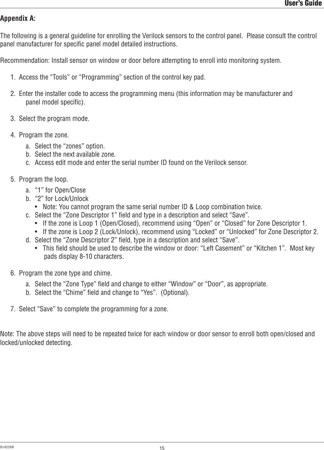 15User’s Guide9142268Appendix A:The following is a general guideline for enrolling the Verilock sensors to the control panel.  Please consult the control panel manufacturer for speciﬁc panel model detailed instructions.Recommendation: Install sensor on window or door before attempting to enroll into monitoring system.  1.  Access the “Tools” or “Programming” section of the control key pad.  2.  Enter the installer code to access the programming menu (this information may be manufacturer and          panel model speciﬁc).  3.  Select the program mode.  4.  Program the zone.      a.  Select the “zones” option.      b.  Select the next available zone.      c.  Access edit mode and enter the serial number ID found on the Verilock sensor.  5.  Program the loop.      a.  “1” for Open/Close      b.  “2” for Lock/Unlock        •  Note: You cannot program the same serial number ID &amp; Loop combination twice.      c.  Select the “Zone Descriptor 1” ﬁeld and type in a description and select “Save”.        •  If the zone is Loop 1 (Open/Closed), recommend using “Open” or “Closed” for Zone Descriptor 1.          •  If the zone is Loop 2 (Lock/Unlock), recommend using “Locked” or “Unlocked” for Zone Descriptor 2.        d.  Select the “Zone Descriptor 2” ﬁeld, type in a description and select “Save”.        •  This ﬁeld should be used to describe the window or door: “Left Casement” or “Kitchen 1”.  Most key            pads display 8-10 characters.  6.  Program the zone type and chime.      a.  Select the “Zone Type” ﬁeld and change to either “Window” or “Door”, as appropriate.      b.  Select the “Chime” ﬁeld and change to “Yes”.  (Optional).  7.  Select “Save” to complete the programming for a zone.Note: The above steps will need to be repeated twice for each window or door sensor to enroll both open/closed and locked/unlocked detecting. 
