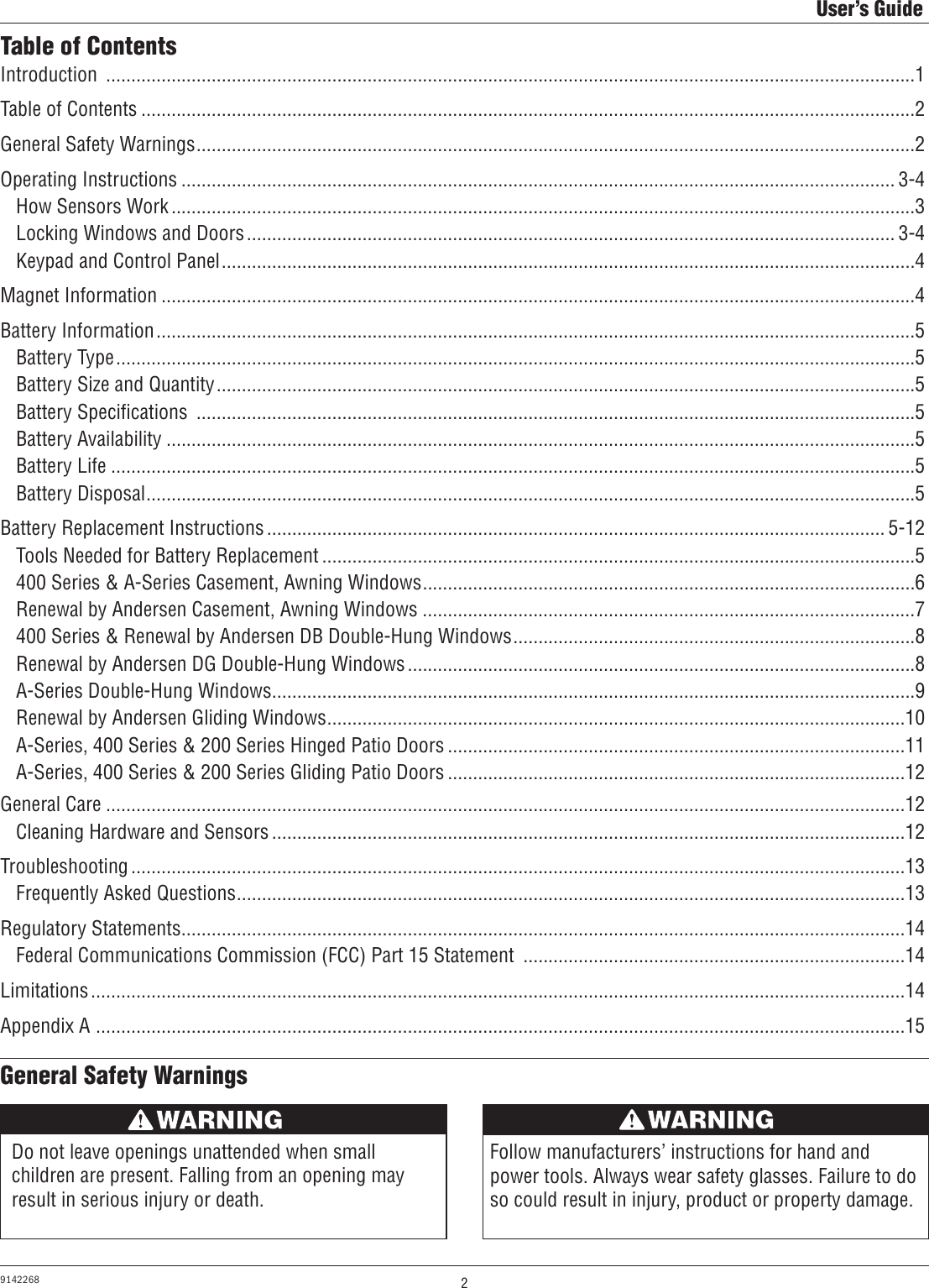 2User’s Guide9142268General Safety WarningsTable of ContentsIntroduction  .................................................................................................................................................................1Table of Contents ..........................................................................................................................................................2General Safety Warnings ...............................................................................................................................................2Operating Instructions .............................................................................................................................................. 3-4  How Sensors Work ....................................................................................................................................................3  Locking Windows and Doors ................................................................................................................................. 3-4  Keypad and Control Panel ..........................................................................................................................................4Magnet Information ......................................................................................................................................................4Battery Information .......................................................................................................................................................5  Battery Type ...............................................................................................................................................................5  Battery Size and Quantity ...........................................................................................................................................5  Battery Speciﬁcations  ...............................................................................................................................................5  Battery Availability .....................................................................................................................................................5  Battery Life ................................................................................................................................................................5  Battery Disposal .........................................................................................................................................................5Battery Replacement Instructions ........................................................................................................................... 5-12  Tools Needed for Battery Replacement ......................................................................................................................5  400 Series &amp; A-Series Casement, Awning Windows ..................................................................................................6  Renewal by Andersen Casement, Awning Windows ..................................................................................................7  400 Series &amp; Renewal by Andersen DB Double-Hung Windows ................................................................................8  Renewal by Andersen DG Double-Hung Windows .....................................................................................................8  A-Series Double-Hung Windows................................................................................................................................9  Renewal by Andersen Gliding Windows ...................................................................................................................10  A-Series, 400 Series &amp; 200 Series Hinged Patio Doors ...........................................................................................11  A-Series, 400 Series &amp; 200 Series Gliding Patio Doors ...........................................................................................12General Care ...............................................................................................................................................................12  Cleaning Hardware and Sensors ..............................................................................................................................12Troubleshooting ..........................................................................................................................................................13  Frequently Asked Questions .....................................................................................................................................13Regulatory Statements ................................................................................................................................................14  Federal Communications Commission (FCC) Part 15 Statement  ............................................................................14Limitations ..................................................................................................................................................................14Appendix A  .................................................................................................................................................................15Do not leave openings unattended when small children are present. Falling from an opening may result in serious injury or death.AVERTISSEMENTFollow manufacturers’ instructions for hand and power tools. Always wear safety glasses. Failure to do so could result in injury, product or property damage.AVERTISSEMENT