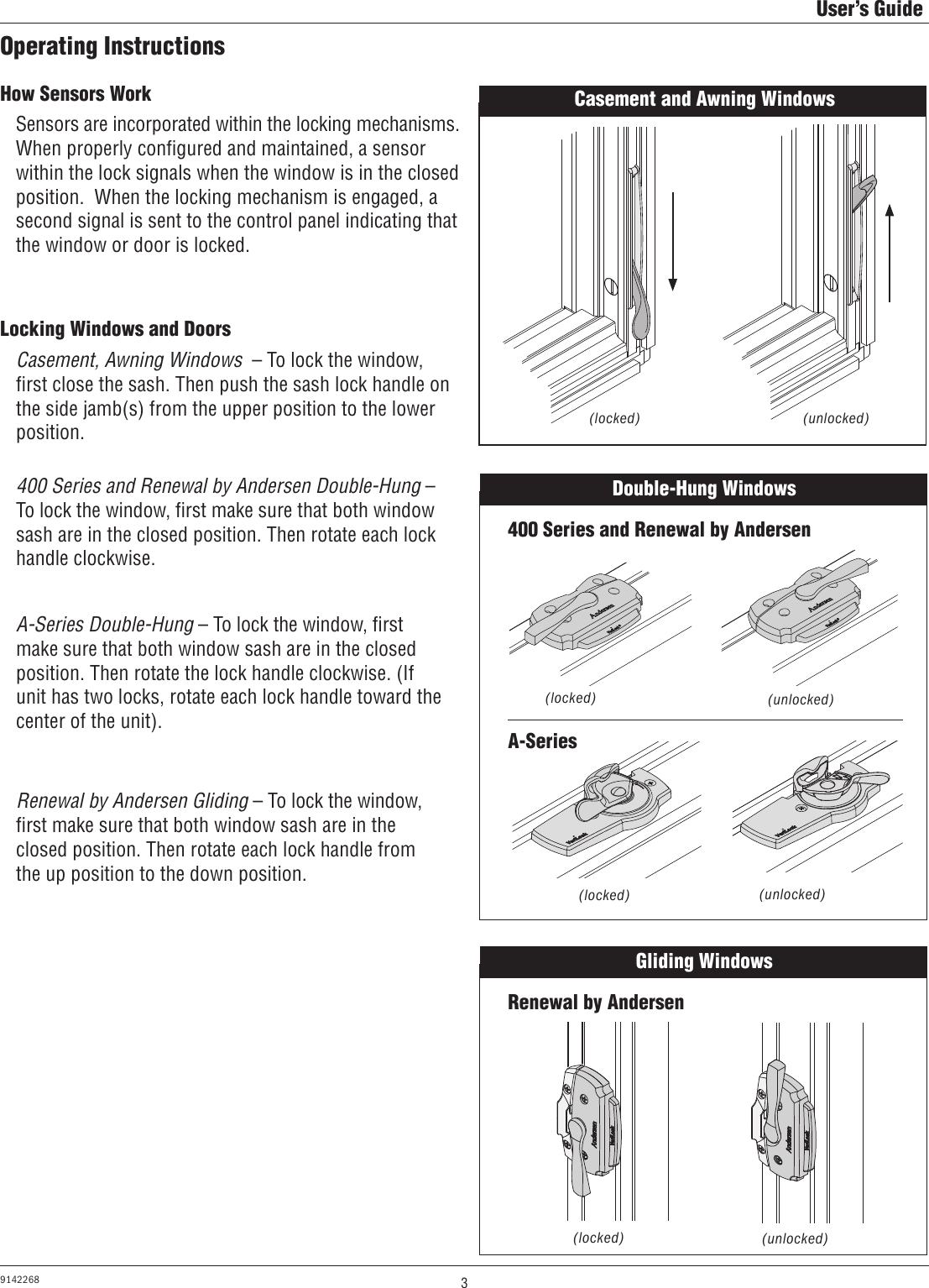 3User’s Guide9142268Operating InstructionsHow Sensors WorkLocking Windows and DoorsSensors are incorporated within the locking mechanisms.When properly conﬁgured and maintained, a sensor within the lock signals when the window is in the closed position.  When the locking mechanism is engaged, a second signal is sent to the control panel indicating that the window or door is locked.Casement, Awning Windows  – To lock the window, ﬁrst close the sash. Then push the sash lock handle on the side jamb(s) from the upper position to the lower position.400 Series and Renewal by Andersen Double-Hung – To lock the window, ﬁrst make sure that both window sash are in the closed position. Then rotate each lock handle clockwise.A-Series Double-Hung – To lock the window, ﬁrst make sure that both window sash are in the closed position. Then rotate the lock handle clockwise. (If unit has two locks, rotate each lock handle toward the center of the unit).Casement and Awning Windows Double-Hung Windows 400 Series and Renewal by AndersenA-Series(locked) (unlocked)(locked) (unlocked)(unlocked)(locked)Renewal by Andersen Gliding – To lock the window, ﬁrst make sure that both window sash are in the closed position. Then rotate each lock handle from the up position to the down position.Gliding Windows Renewal by Andersen(unlocked)(locked)