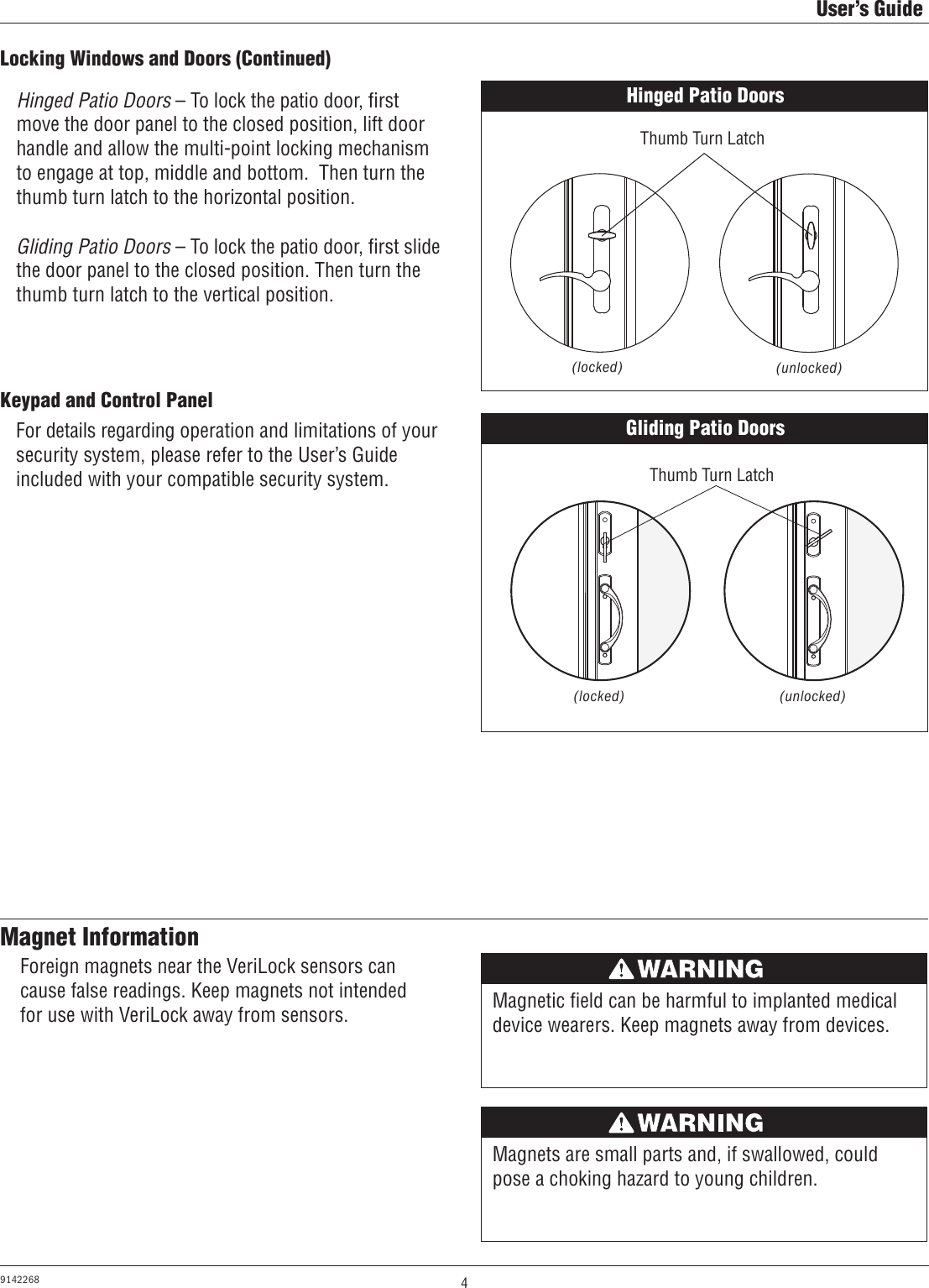 4User’s Guide9142268Keypad and Control PanelHinged Patio Doors – To lock the patio door, ﬁrst move the door panel to the closed position, lift door handle and allow the multi-point locking mechanism to engage at top, middle and bottom.  Then turn the thumb turn latch to the horizontal position.Gliding Patio Doors – To lock the patio door, ﬁrst slide the door panel to the closed position. Then turn the thumb turn latch to the vertical position.For details regarding operation and limitations of your security system, please refer to the User’s Guide included with your compatible security system.Locking Windows and Doors (Continued)Gliding Patio Doors(locked) (unlocked)AVERTISSEMENTMagnetic ﬁeld can be harmful to implanted medical device wearers. Keep magnets away from devices.Magnet InformationAVERTISSEMENTMagnets are small parts and, if swallowed, could pose a choking hazard to young children.Foreign magnets near the VeriLock sensors can cause false readings. Keep magnets not intended for use with VeriLock away from sensors.Hinged Patio Doors(locked) (unlocked)Thumb Turn LatchThumb Turn Latch