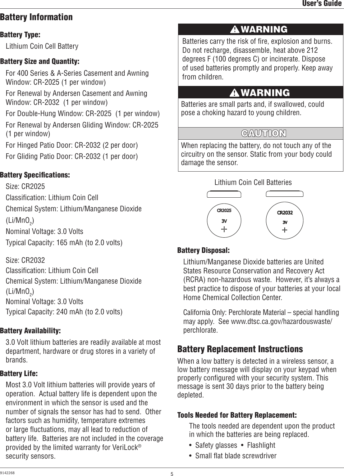 5User’s Guide9142268Battery InformationBattery Type:Battery Size and Quantity:Lithium Coin Cell BatteryFor 400 Series &amp; A-Series Casement and Awning Window: CR-2025 (1 per window)For Renewal by Andersen Casement and Awning Window: CR-2032  (1 per window)For Double-Hung Window: CR-2025  (1 per window)For Renewal by Andersen Gliding Window: CR-2025  (1 per window)For Hinged Patio Door: CR-2032 (2 per door)For Gliding Patio Door: CR-2032 (1 per door)Battery Speciﬁcations:Battery Availability:Size: CR2025Classiﬁcation: Lithium Coin CellChemical System: Lithium/Manganese Dioxide(Li/MnO2)Nominal Voltage: 3.0 VoltsTypical Capacity: 165 mAh (to 2.0 volts)Size: CR2032Classiﬁcation: Lithium Coin CellChemical System: Lithium/Manganese Dioxide(Li/MnO2)Nominal Voltage: 3.0 VoltsTypical Capacity: 240 mAh (to 2.0 volts)3.0 Volt lithium batteries are readily available at most department, hardware or drug stores in a variety of brands.Battery Life:Most 3.0 Volt lithium batteries will provide years of operation.  Actual battery life is dependent upon the environment in which the sensor is used and the number of signals the sensor has had to send.  Other factors such as humidity, temperature extremes or large ﬂuctuations, may all lead to reduction of battery life.  Batteries are not included in the coverage provided by the limited warranty for VeriLock® security sensors.Battery Disposal:Lithium/Manganese Dioxide batteries are United States Resource Conservation and Recovery Act (RCRA) non-hazardous waste.  However, it’s always a best practice to dispose of your batteries at your local Home Chemical Collection Center.California Only: Perchlorate Material – special handling may apply.  See www.dtsc.ca.gov/hazardouswaste/ perchlorate.Batteries carry the risk of ﬁre, explosion and burns. Do not recharge, disassemble, heat above 212 degrees F (100 degrees C) or incinerate. Dispose of used batteries promptly and properly. Keep away from children.AVERTISSEMENTLithium Coin Cell BatteriesLithium Coin Cell BatteriesLithium Coin Cell BatteriesWhen replacing the battery, do not touch any of the circuitry on the sensor. Static from your body could damage the sensor.MISE EN GARDEBatteries are small parts and, if swallowed, could pose a choking hazard to young children.AVERTISSEMENTBattery Replacement InstructionsTools Needed for Battery Replacement:When a low battery is detected in a wireless sensor, a low battery message will display on your keypad when properly conﬁgured with your security system. This message is sent 30 days prior to the battery being depleted.The tools needed are dependent upon the product in which the batteries are being replaced.•  Safety glasses  •  Flashlight •  Small ﬂat blade screwdriver