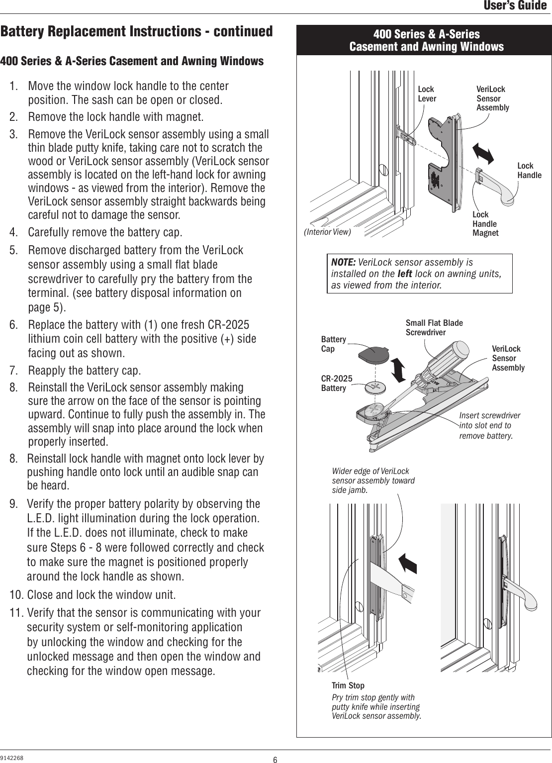 6User’s Guide9142268400 Series &amp; A-Series Casement and Awning Windows 400 Series &amp; A-Series Casement and Awning Windows 1.  Move the window lock handle to the center position. The sash can be open or closed.2.  Remove the lock handle with magnet.3.  Remove the VeriLock sensor assembly using a small thin blade putty knife, taking care not to scratch the wood or VeriLock sensor assembly (VeriLock sensor assembly is located on the left-hand lock for awning windows - as viewed from the interior). Remove the VeriLock sensor assembly straight backwards being careful not to damage the sensor.4.  Carefully remove the battery cap.5.  Remove discharged battery from the VeriLock sensor assembly using a small ﬂat blade screwdriver to carefully pry the battery from the terminal. (see battery disposal information on  page 5). 6.  Replace the battery with (1) one fresh CR-2025 lithium coin cell battery with the positive (+) side facing out as shown.7.  Reapply the battery cap.8.  Reinstall the VeriLock sensor assembly making sure the arrow on the face of the sensor is pointing upward. Continue to fully push the assembly in. The assembly will snap into place around the lock when properly inserted.8.   Reinstall lock handle with magnet onto lock lever by pushing handle onto lock until an audible snap can be heard.9.  Verify the proper battery polarity by observing the  L.E.D. light illumination during the lock operation. If the L.E.D. does not illuminate, check to make sure Steps 6 - 8 were followed correctly and check to make sure the magnet is positioned properly around the lock handle as shown.10. Close and lock the window unit.11. Verify that the sensor is communicating with your security system or self-monitoring application by unlocking the window and checking for the unlocked message and then open the window and checking for the window open message.Lock HandleBattery CapCR-2025BatteryVeriLock Sensor AssemblyWider edge of VeriLock sensor assembly toward side jamb.Small Flat Blade ScrewdriverInsert screwdriver into slot end to remove battery.Lock HandleMagnet(Interior View)NOTE: VeriLock sensor assembly is installed on the left lock on awning units, as viewed from the interior.VeriLock Sensor AssemblyBattery Replacement Instructions - continuedPry trim stop gently with putty knife while inserting VeriLock sensor assembly.Trim StopLock Lever