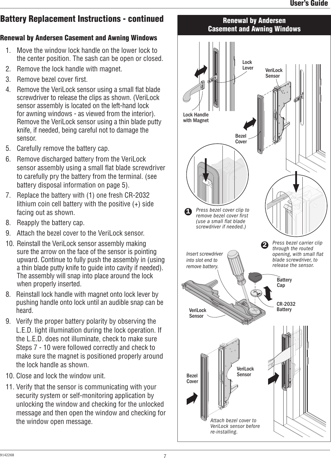 7User’s Guide9142268Renewal by Andersen Casement and Awning Windows Renewal by Andersen Casement and Awning Windows 1.  Move the window lock handle on the lower lock to the center position. The sash can be open or closed.2.  Remove the lock handle with magnet.3.  Remove bezel cover ﬁrst.4.  Remove the VeriLock sensor using a small ﬂat blade screwdriver to release the clips as shown. (VeriLock sensor assembly is located on the left-hand lock for awning windows - as viewed from the interior). Remove the VeriLock sensor using a thin blade putty knife, if needed, being careful not to damage the sensor.5.  Carefully remove the battery cap.6.  Remove discharged battery from the VeriLock sensor assembly using a small ﬂat blade screwdriver to carefully pry the battery from the terminal. (see battery disposal information on page 5). 7.  Replace the battery with (1) one fresh CR-2032 lithium coin cell battery with the positive (+) side facing out as shown.8.  Reapply the battery cap.9.  Attach the bezel cover to the VeriLock sensor.10. Reinstall the VeriLock sensor assembly making sure the arrow on the face of the sensor is pointing upward. Continue to fully push the assembly in (using a thin blade putty knife to guide into cavity if needed). The assembly will snap into place around the lock when properly inserted.8.   Reinstall lock handle with magnet onto lock lever by pushing handle onto lock until an audible snap can be heard.9.  Verify the proper battery polarity by observing the  L.E.D. light illumination during the lock operation. If the L.E.D. does not illuminate, check to make sure Steps 7 - 10 were followed correctly and check to make sure the magnet is positioned properly around the lock handle as shown.10. Close and lock the window unit.11. Verify that the sensor is communicating with your security system or self-monitoring application by unlocking the window and checking for the unlocked message and then open the window and checking for the window open message.Battery Replacement Instructions - continuedLock Handlewith Magnet1Press bezel cover clip to remove bezel cover first (use a small flat blade screwdriver if needed.)2Press bezel carrier clip through the routed opening, with small flat blade screwdriver, to release the sensor.Attach bezel cover to VeriLock sensor before re-installing.Battery CapCR-2032 BatteryVeriLock SensorLock LeverBezel CoverVeriLock SensorVeriLock SensorBezel CoverInsert screwdriver into slot end to remove battery.