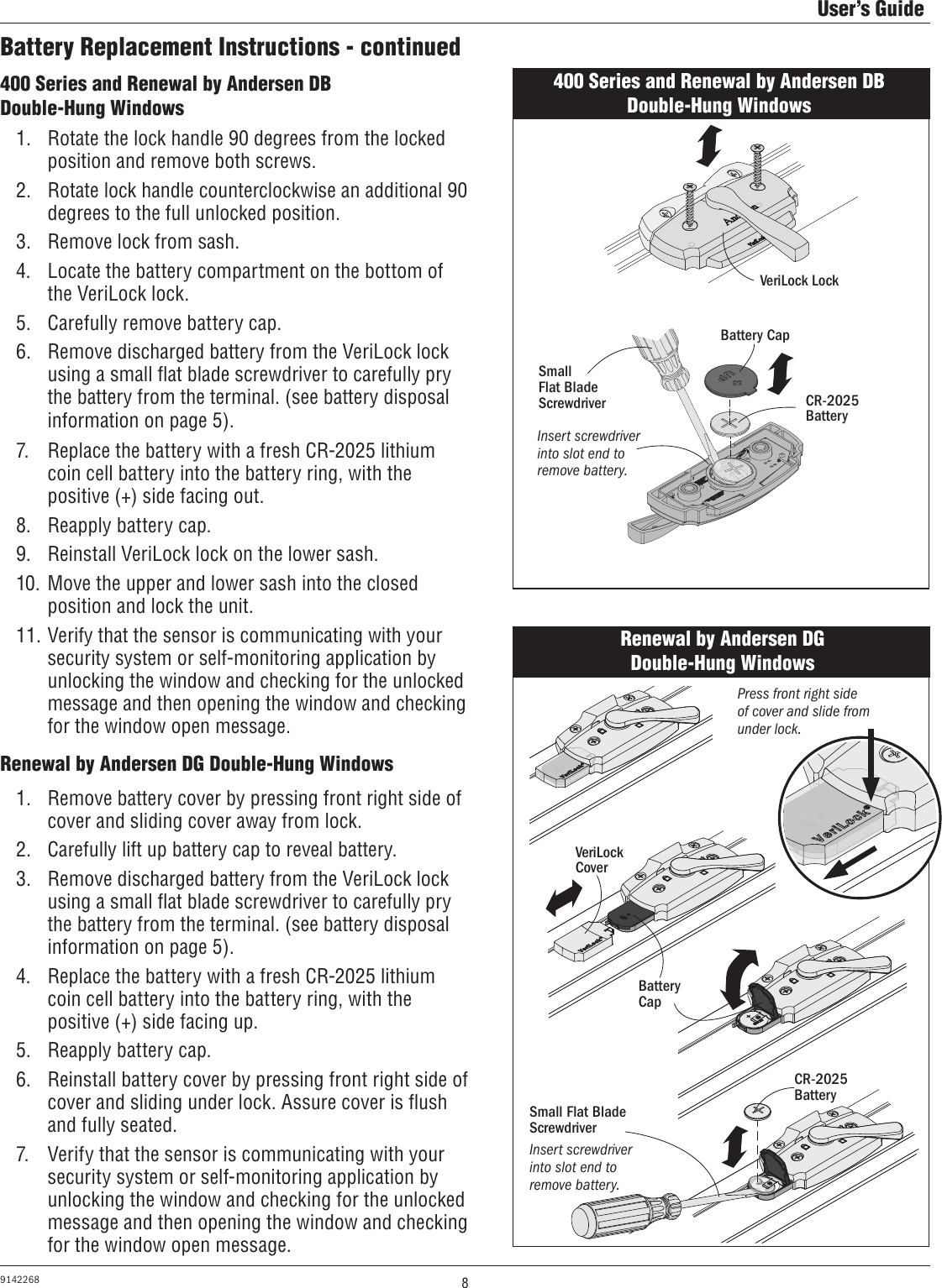 8User’s Guide9142268Battery Replacement Instructions - continued400 Series and Renewal by Andersen DB Double-Hung Windows1.  Rotate the lock handle 90 degrees from the locked position and remove both screws.2.  Rotate lock handle counterclockwise an additional 90 degrees to the full unlocked position. 3.  Remove lock from sash.4.  Locate the battery compartment on the bottom of the VeriLock lock.5.  Carefully remove battery cap.6.  Remove discharged battery from the VeriLock lock using a small ﬂat blade screwdriver to carefully pry the battery from the terminal. (see battery disposal information on page 5). 7.  Replace the battery with a fresh CR-2025 lithium coin cell battery into the battery ring, with the positive (+) side facing out.8.  Reapply battery cap.9.  Reinstall VeriLock lock on the lower sash.10.  Move the upper and lower sash into the closed position and lock the unit.11. Verify that the sensor is communicating with your security system or self-monitoring application by unlocking the window and checking for the unlocked message and then opening the window and checking for the window open message.400 Series and Renewal by Andersen DBDouble-Hung WindowsVeriLock Lock Battery CapCR-2025 BatterySmall        Flat Blade ScrewdriverInsert screwdriver into slot end to remove battery.Renewal by Andersen DG Double-Hung Windows1.  Remove battery cover by pressing front right side of cover and sliding cover away from lock.2.  Carefully lift up battery cap to reveal battery.3.  Remove discharged battery from the VeriLock lock using a small ﬂat blade screwdriver to carefully pry the battery from the terminal. (see battery disposal information on page 5).4.  Replace the battery with a fresh CR-2025 lithium coin cell battery into the battery ring, with the positive (+) side facing up.5.  Reapply battery cap.6.  Reinstall battery cover by pressing front right side of cover and sliding under lock. Assure cover is ﬂush and fully seated.7.  Verify that the sensor is communicating with your security system or self-monitoring application by unlocking the window and checking for the unlocked message and then opening the window and checking for the window open message.Renewal by Andersen DGDouble-Hung WindowsCR-2025 BatteryPress front right side of cover and slide from under lock.Battery CapVeriLock CoverSmall Flat Blade ScrewdriverInsert screwdriver into slot end to remove battery.