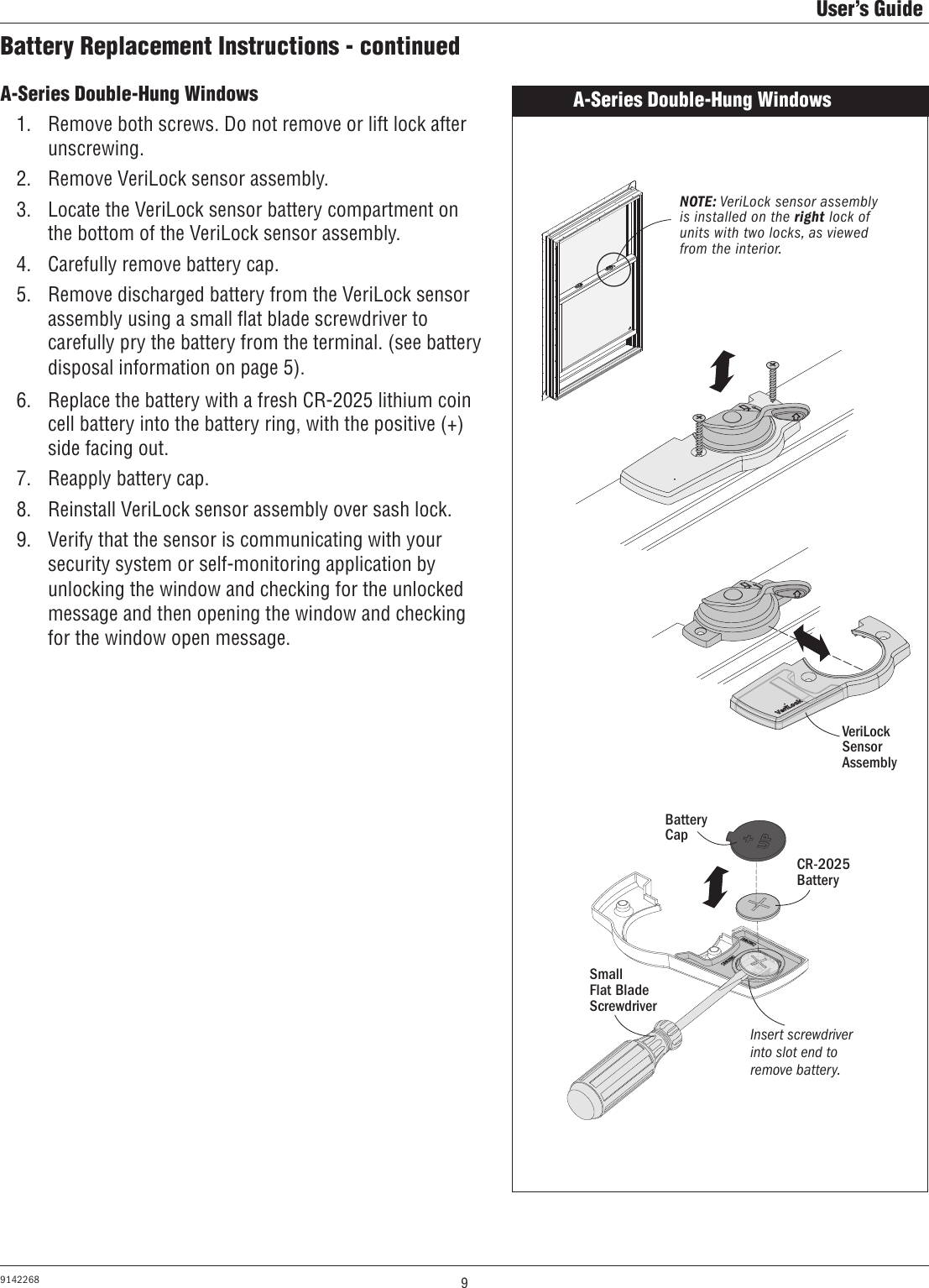 9User’s Guide9142268Battery Replacement Instructions - continuedA-Series Double-Hung Windows1.  Remove both screws. Do not remove or lift lock after unscrewing.2.  Remove VeriLock sensor assembly.3.  Locate the VeriLock sensor battery compartment on the bottom of the VeriLock sensor assembly.4.  Carefully remove battery cap.5.  Remove discharged battery from the VeriLock sensor assembly using a small ﬂat blade screwdriver to carefully pry the battery from the terminal. (see battery disposal information on page 5). 6.  Replace the battery with a fresh CR-2025 lithium coin cell battery into the battery ring, with the positive (+) side facing out.7.  Reapply battery cap.8.  Reinstall VeriLock sensor assembly over sash lock.9.  Verify that the sensor is communicating with your security system or self-monitoring application by unlocking the window and checking for the unlocked message and then opening the window and checking for the window open message.A-Series Double-Hung Windows NOTE: VeriLock sensor assembly is installed on the right lock of units with two locks, as viewed from the interior.Battery CapCR-2025 BatterySmall        Flat Blade ScrewdriverInsert screwdriver into slot end to remove battery.VeriLock Sensor Assembly