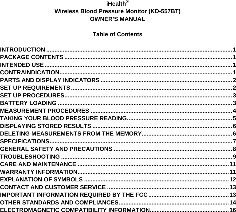     iHealth® Wireless Blood Pressure Monitor (KD-557BT) OWNER’S MANUAL  Table of Contents  INTRODUCTION ................................................................................................................. 1 PACKAGE CONTENTS ...................................................................................................... 1 INTENDED USE .................................................................................................................. 1 CONTRAINDICATION ......................................................................................................... 1 PARTS AND DISPLAY INDICATORS ................................................................................ 2 SET UP REQUIREMENTS .................................................................................................. 2 SET UP PROCEDURES ...................................................................................................... 3 BATTERY LOADING .......................................................................................................... 3 MEASUREMENT PROCEDURES ...................................................................................... 4 TAKING YOUR BLOOD PRESSURE READING ................................................................  5 DISPLAYING STORED RESULTS ..................................................................................... 6 DELETING MEASUREMENTS FROM THE MEMORY ....................................................... 6 SPECIFICATIONS ............................................................................................................... 7 GENERAL SAFETY AND PRECAUTIONS ........................................................................ 8 TROUBLESHOOTING ........................................................................................................ 9 CARE AND MAINTENANCE ............................................................................................ 11 WARRANTY INFORMATION ............................................................................................ 11 EXPLANATION OF SYMBOLS ........................................................................................ 12 CONTACT AND CUSTOMER SERVICE .......................................................................... 13 IMPORTANT INFORMATION REQUIRED BY THE FCC ................................................. 13 OTHER STANDARDS AND COMPLIANCES ................................................................... 14 ELECTROMAGNETIC COMPATIBILITY INFORMATION ................................................ 16  