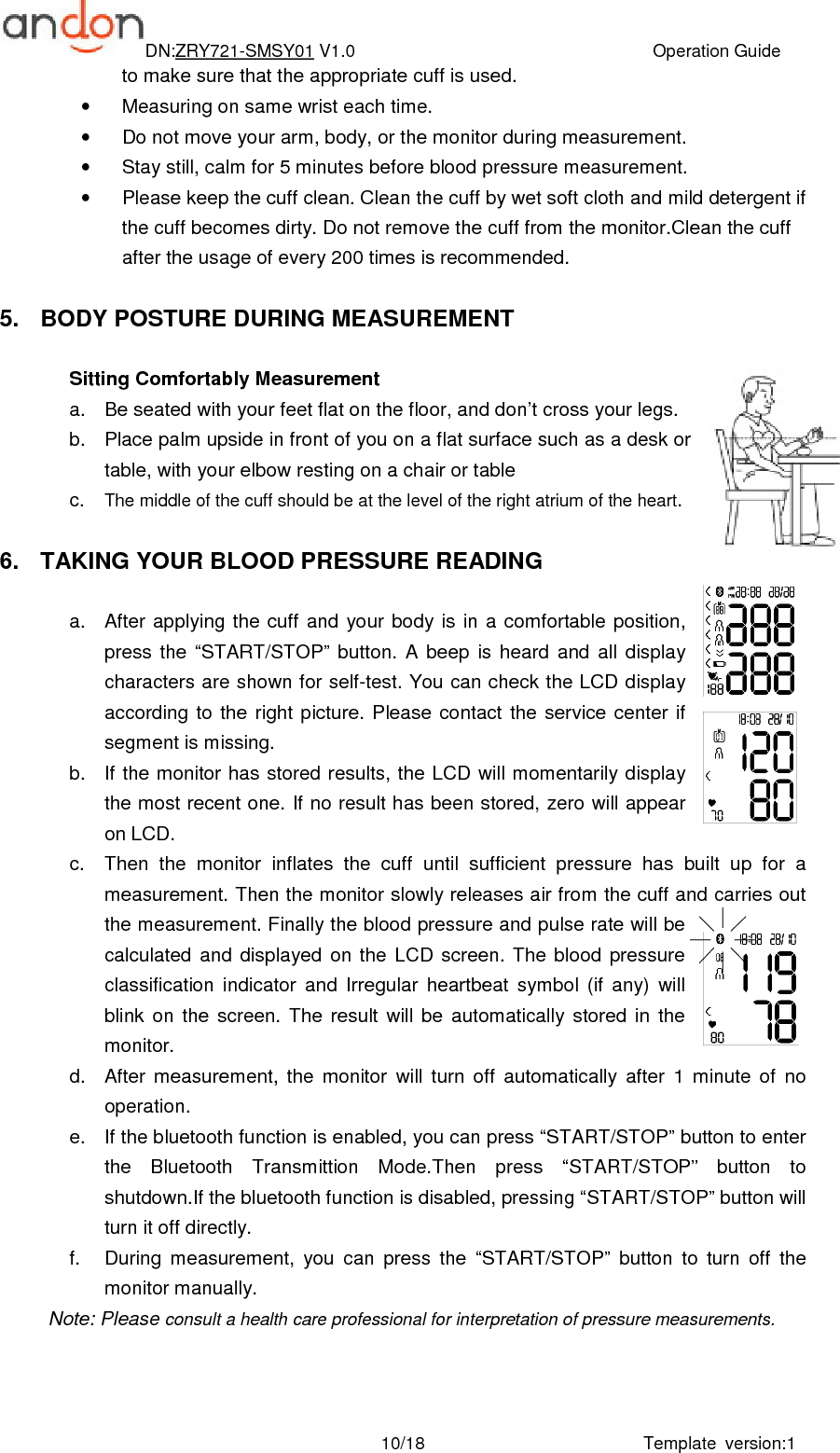 DN:ZRY721-SMSY01 V1.0                                                                    Operation Guide Template  version:1 10/18to make sure that the appropriate cuff is used. •  Measuring on same wrist each time. •  Do not move your arm, body, or the monitor during measurement. •  Stay still, calm for 5 minutes before blood pressure measurement. •  Please keep the cuff clean. Clean the cuff by wet soft cloth and mild detergent if the cuff becomes dirty. Do not remove the cuff from the monitor.Clean the cuff after the usage of every 200 times is recommended.  5.  BODY POSTURE DURING MEASUREMENT  Sitting Comfortably Measurement   a.  Be seated with your feet flat on the floor, and don’t cross your legs.     b.  Place palm upside in front of you on a flat surface such as a desk or table, with your elbow resting on a chair or table c.  The middle of the cuff should be at the level of the right atrium of the heart.  6.  TAKING YOUR BLOOD PRESSURE READING  a.  After applying the cuff and  your  body is  in  a comfortable position, press  the  “START/STOP”  button.  A  beep  is  heard  and  all  display characters are shown for self-test. You can check the LCD display according  to  the  right  picture. Please  contact  the  service  center  if segment is missing. b.  If the monitor has  stored results, the LCD will momentarily display the most recent one. If no result has been stored, zero will appear on LCD. c.  Then  the  monitor  inflates  the  cuff  until  sufficient  pressure  has  built  up  for  a measurement. Then the monitor slowly releases air from the cuff and carries out the measurement. Finally the blood pressure and pulse rate will be calculated  and  displayed  on  the  LCD  screen.  The  blood  pressure classification  indicator  and  Irregular  heartbeat  symbol  (if  any)  will blink  on  the  screen.  The  result  will  be  automatically  stored  in  the monitor. d.  After  measurement,  the  monitor  will  turn  off  automatically  after  1  minute  of  no operation. e.  If the bluetooth function is enabled, you can press “START/STOP” button to enter the  Bluetooth  Transmittion  Mode.Then  press  “START/STOP”  button  to shutdown.If the bluetooth function is disabled, pressing “START/STOP” button will turn it off directly. f.  During  measurement,  you  can  press  the  “START/STOP”  button  to  turn  off  the monitor manually. Note: Please consult a health care professional for interpretation of pressure measurements.  