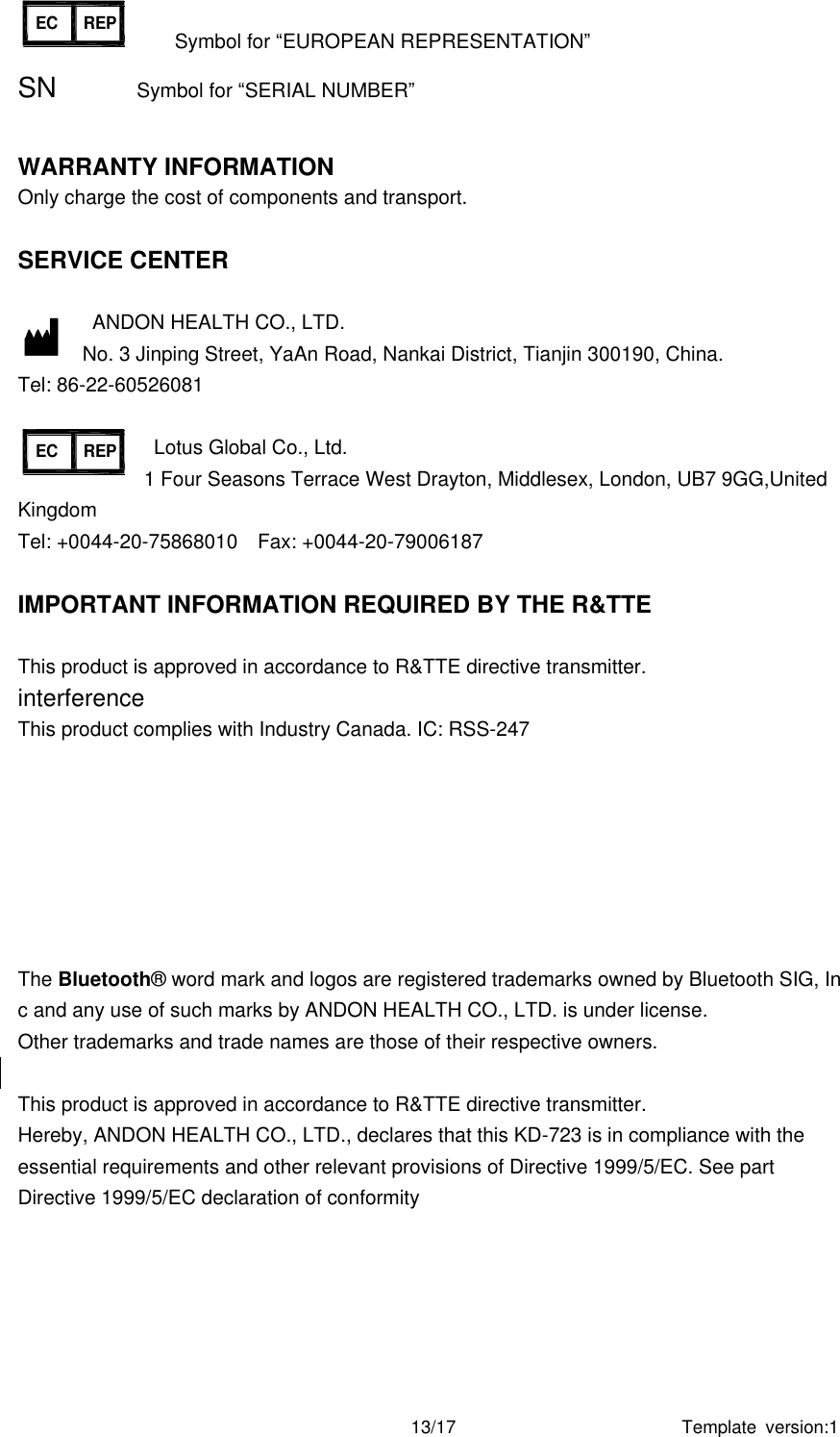 Template  version:1 13/17 NO. 31,Changjiang Road,Nankai District,Tianjin, P.R.ChinaEC REPANDON Health Co.,LtdAUTOMATIC BLOOD PRESSURE MONITORMODEL: KD-59076V     SN:R0197Lotus Global Co.,Ltd 47 Spenlow House Bermondsey London SE16 4SJ              Symbol for “EUROPEAN REPRESENTATION” SN                Symbol for “SERIAL NUMBER”  WARRANTY INFORMATION Only charge the cost of components and transport.    SERVICE CENTER    ANDON HEALTH CO., LTD. No. 3 Jinping Street, YaAn Road, Nankai District, Tianjin 300190, China. Tel: 86-22-60526081              Lotus Global Co., Ltd.   1 Four Seasons Terrace West Drayton, Middlesex, London, UB7 9GG,United Kingdom  Tel: +0044-20-75868010    Fax: +0044-20-79006187  IMPORTANT INFORMATION REQUIRED BY THE R&amp;TTE  This product is approved in accordance to R&amp;TTE directive transmitter. interference This product complies with Industry Canada. IC: RSS-247 The Bluetooth®  word mark and logos are registered trademarks owned by Bluetooth SIG, Inc and any use of such marks by ANDON HEALTH CO., LTD. is under license. Other trademarks and trade names are those of their respective owners.  This product is approved in accordance to R&amp;TTE directive transmitter. Hereby, ANDON HEALTH CO., LTD., declares that this KD-723 is in compliance with the essential requirements and other relevant provisions of Directive 1999/5/EC. See part Directive 1999/5/EC declaration of conformity     NO. 31,Changjiang Road,Nankai District,Tianjin, P.R.ChinaEC REPANDON Health Co.,LtdAUTOMATIC BLOOD PRESSURE MONITORMODEL: KD-59076V     SN:R0197Lotus Global Co.,Ltd 47 Spenlow House Bermondsey London SE16 4SJ