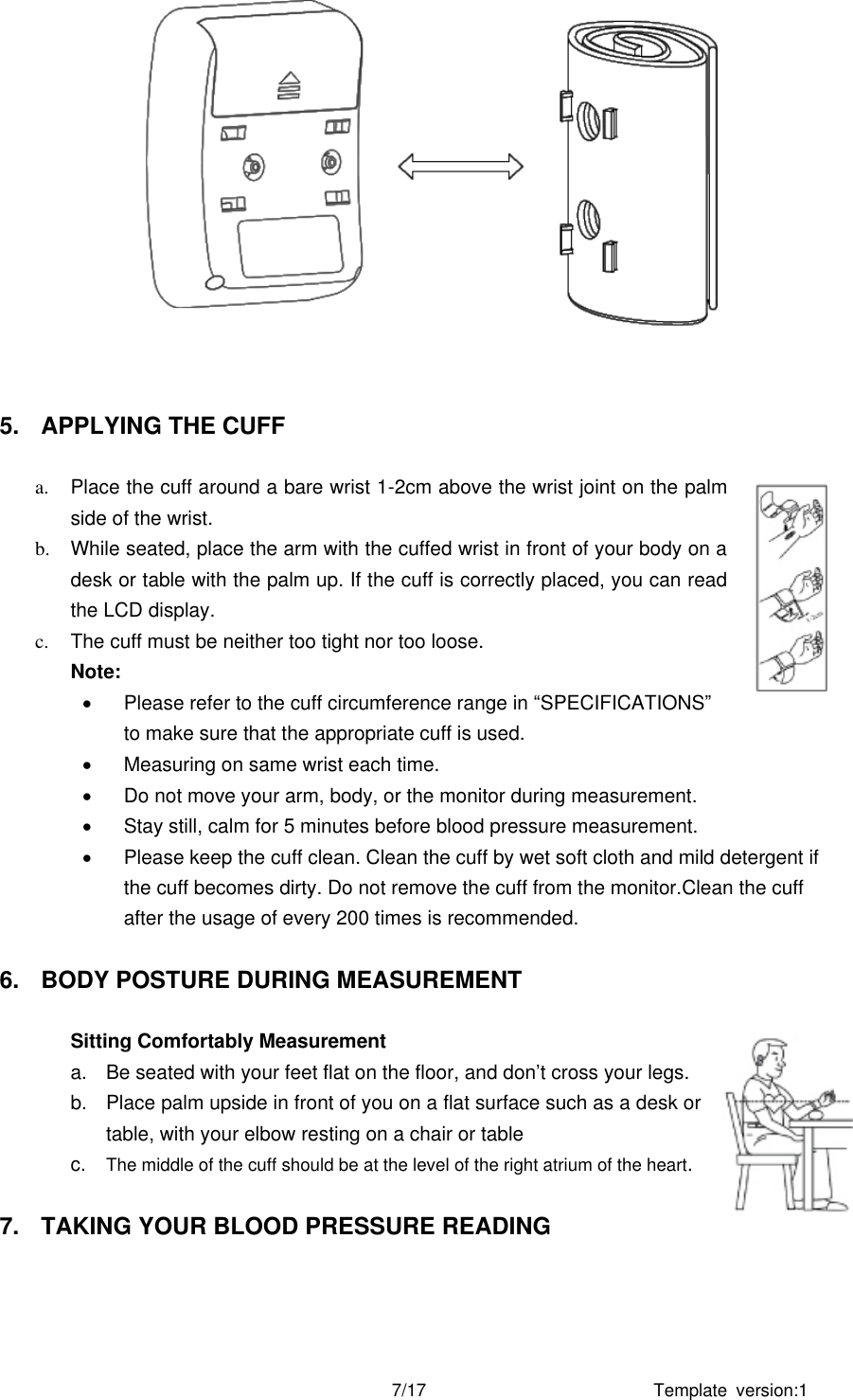 Template  version:1 7/17    5.  APPLYING THE CUFF  a.  Place the cuff around a bare wrist 1-2cm above the wrist joint on the palm side of the wrist.   b.  While seated, place the arm with the cuffed wrist in front of your body on a desk or table with the palm up. If the cuff is correctly placed, you can read the LCD display. c.  The cuff must be neither too tight nor too loose.   Note:     Please refer to the cuff circumference range in “SPECIFICATIONS” to make sure that the appropriate cuff is used.   Measuring on same wrist each time.   Do not move your arm, body, or the monitor during measurement.   Stay still, calm for 5 minutes before blood pressure measurement.   Please keep the cuff clean. Clean the cuff by wet soft cloth and mild detergent if the cuff becomes dirty. Do not remove the cuff from the monitor.Clean the cuff after the usage of every 200 times is recommended.  6.  BODY POSTURE DURING MEASUREMENT  Sitting Comfortably Measurement   a.  Be seated with your feet flat on the floor, and don’t cross your legs.   b.  Place palm upside in front of you on a flat surface such as a desk or table, with your elbow resting on a chair or table c. The middle of the cuff should be at the level of the right atrium of the heart.  7.  TAKING YOUR BLOOD PRESSURE READING  