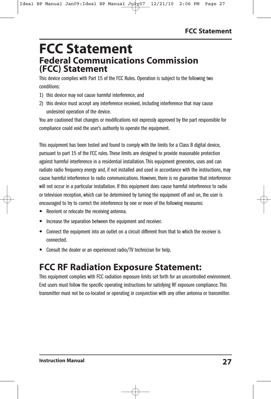 FCC StatementFederal Communications Commission(FCC) StatementThis device complies with Part 15 of the FCC Rules. Operation is subject to the following twoconditions:1) this device may not cause harmful interference, and2) this device must accept any interference received, including interference that may causeundesired operation of the device.You are cautioned that changes or modifications not expressly approved by the part responsible forcompliance could void the user’s authority to operate the equipment.This equipment has been tested and found to comply with the limits for a Class B digital device,pursuant to part 15 of the FCC rules. These limits are designed to provide reasonable protectionagainst harmful interference in a residential installation. This equipment generates, uses and canradiate radio frequency energy and, if not installed and used in accordance with the instructions, maycause harmful interference to radio communications. However, there is no guarantee that interferencewill not occur in a particular installation. If this equipment does cause harmful interference to radioor television reception, which can be determined by turning the equipment off and on, the user isencouraged to try to correct the interference by one or more of the following measures:•Reorient or relocate the receiving antenna.•Increase the separation between the equipment and receiver.•Connect the equipment into an outlet on a circuit different from that to which the receiver isconnected.•Consult the dealer or an experienced radio/TV technician for help.FCC RF Radiation Exposure Statement:This equipment complies with FCC radiation exposure limits set forth for an uncontrolled environment.End users must follow the specific operating instructions for satisfying RF exposure compliance. Thistransmitter must not be co-located or operating in conjunction with any other antenna or transmitter.FCC StatementInstruction Manual 27Ideal BP Manual Jan09:Ideal BP Manual July07  12/21/10  2:06 PM  Page 27
