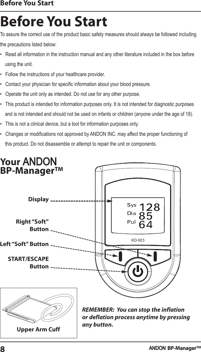 Before You StartYourBP-Manager™REMEMBER: You can stop the inflationor deflation process anytime by pressingany button.SysDiaPul1288564Before You StartBP-Manager™8DisplayRight “Soft”ButtonLeft “Soft” ButtonSTART/ESCAPEButtonUpper Arm CuffTo assure the correct use of the product basic safety measures should always be followed includingthe precautions listed below:•   Read all information in the instruction manual and any other literature included in the box before    using the unit.•   Follow the instructions of your healthcare provider.•   Contact your physician for specific information about your blood pressure.•   Operate the unit only as intended. Do not use for any other purpose.•   This product is intended for information purposes only. It is not intended for diagnostic purposes    and is not intended and should not be used on infants or children (anyone under the age of 18).•   This is not a clinical device, but a tool for information purposes only.•   Changes or modifications not approved by ANDON INC. may affect the proper functioning of    this product. Do not disassemble or attempt to repair the unit or components.ANDONANDONKD-923