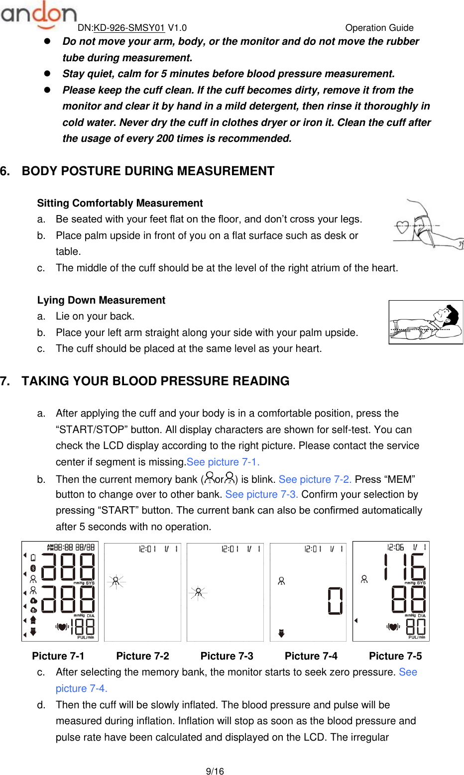 DN:KD-926-SMSY01 V1.0                                  Operation Guide  9/16  Do not move your arm, body, or the monitor and do not move the rubber tube during measurement.  Stay quiet, calm for 5 minutes before blood pressure measurement.  Please keep the cuff clean. If the cuff becomes dirty, remove it from the monitor and clear it by hand in a mild detergent, then rinse it thoroughly in cold water. Never dry the cuff in clothes dryer or iron it. Clean the cuff after the usage of every 200 times is recommended.      6.  BODY POSTURE DURING MEASUREMENT  Sitting Comfortably Measurement a. Be seated with your feet flat on the floor, and don’t cross your legs.   b.  Place palm upside in front of you on a flat surface such as desk or table. c.  The middle of the cuff should be at the level of the right atrium of the heart.    Lying Down Measurement a.  Lie on your back.   b.  Place your left arm straight along your side with your palm upside. c.  The cuff should be placed at the same level as your heart.  7.  TAKING YOUR BLOOD PRESSURE READING  a.  After applying the cuff and your body is in a comfortable position, press the “START/STOP” button. All display characters are shown for self-test. You can check the LCD display according to the right picture. Please contact the service center if segment is missing.See picture 7-1. b.  Then the current memory bank ( or ) is blink. See picture 7-2. Press “MEM” button to change over to other bank. See picture 7-3. Confirm your selection by pressing “START” button. The current bank can also be confirmed automatically after 5 seconds with no operation.            Picture 7-1            Picture 7-2            Picture 7-3            Picture 7-4            Picture 7-5 c.  After selecting the memory bank, the monitor starts to seek zero pressure. See picture 7-4. d.  Then the cuff will be slowly inflated. The blood pressure and pulse will be measured during inflation. Inflation will stop as soon as the blood pressure and pulse rate have been calculated and displayed on the LCD. The irregular 